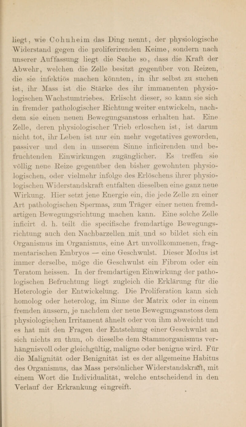 liegt, wie Colmheim das Ding nennt, der physiologische Widerstand gegen die proliferirenden Keime, sondern nach unserer Auffassung liegt die Sache so, dass die Kraft der Abwehr, welchen die Zelle besitzt gegenüber von Reizen, die sie infektiös machen könnten, in ihr selbst zu suchen ist, ihr Mass ist die Stärke des ihr immanenten physio¬ logischen Wachstumtriebes. Erlischt dieser, so kann sie sich in fremder pathologischer Richtung weiter entwickeln, nach¬ dem sie einen neuen Bewegungsanstoss erhalten hat. Eine Zelle, deren physiologischer Trieb erloschen ist, ist darum nicht tot, ihr Leben ist nur ein mehr vegetatives geworden, passiver und den in unserem Sinne inficirenden und be¬ fruchtenden Einwirkungen zugänglicher. Es treffen sie völlig neue Reize gegenüber den bisher gewohnten physio¬ logischen, oder vielmehr infolge des Erlöschens ihrer physio¬ logischen Widerstandskraft entfalten dieselben eine ganz neue Wirkung. Hier setzt jene Energie ein, die jede Zelle zu einer Art pathologischen Spermas, zum Träger einer neuen fremd¬ artigen Bewegungsrichtung machen kann. Eine solche Zelle inficirt d. h. teilt die specifische fremdartige Bewegiuigs- richtimg auch den Nachbarzellen, mit und so bildet sich ein Organismus im Organismus, eine Art unvollkommenen, frag¬ mentarischen Embryos — eine Geschwulst. Dieser Modus ist immer derselbe, möge die Gescliwuilst ein Fibrom oder ein Teratom heissen. In der fremdartigen Einwirkung der patho¬ logischen Befruchtung liegt zugleich die Erklärung für die Heterologie der Entwickelung. Die Proliferation kann sich homolog oder heterolog, im Sinne der Matrix oder in einem fremden äussern, je nachdem der neue Bewegungsanstoss dem physiologischen Irritament ähnelt oder von ihm abweicht und es hat mit den Fragen der Entstehung einer Gescliwuilst an sich nichts zu thun, ob dieselbe dem Stammorganismus ver¬ hängnisvoll oder gleichgültig, maligne oder benigne wird. Für die Malignität oder Benignität ist es der allgemeine Habitus des Organismus, das Mass persönlicher Widerstandskraft, mit einem Wort die Individualität, welche entscheidend in den Verlauf der Erkrankung eingreift.