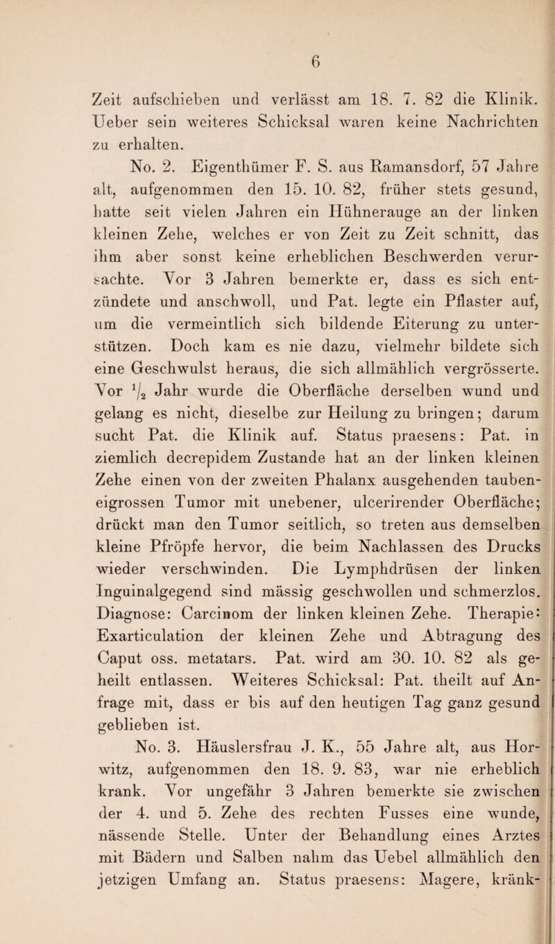 Zeit aufschieben und verlässt am 18. 7. 82 die Klinik, lieber sein weiteres Schicksal waren keine Nachrichten zu erhalten. No. 2. Eigenthümer F. S. aus Ramansdorf, 57 Jahre alt, aufgenommen den 15. 10. 82, früher stets gesund, hatte seit vielen Jahren ein Hühnerauge an der linken kleinen Zehe, welches er von Zeit zu Zeit schnitt, das ihm aber sonst keine erheblichen Beschwerden verur¬ sachte. Vor 3 Jahren bemerkte er, dass es sich ent¬ zündete und anschwoll, und Pat. legte ein Pflaster auf, um die vermeintlich sich bildende Eiterung zu unter¬ stützen. Doch kam es nie dazu, vielmehr bildete sich eine Geschwulst heraus, die sich allmählich vergrösserte. Vor 1/2 Jahr wurde die Oberfläche derselben wund und gelang es nicht, dieselbe zur Heilung zu bringen; darum sucht Pat. die Klinik auf. Status praesens: Pat. in ziemlich decrepidem Zustande hat an der linken kleinen Zehe einen von der zweiten Phalanx ausgehenden tauben¬ eigrossen Tumor mit unebener, ulcerirender Oberfläche; drückt man den Tumor seitlich, so treten aus demselben kleine Pfropfe hervor, die beim Nachlassen des Drucks wieder verschwinden. Die Lymphdrüsen der linken Inguinalgegend sind mässig geschwollen und schmerzlos. Diagnose: Carcinom der linken kleinen Zehe. Therapie* Exarticulation der kleinen Zehe und Abtragung des Caput oss. metatars. Pat. wird am 30. 10. 82 als ge¬ heilt entlassen. Weiteres Schicksal: Pat. theilt auf An¬ frage mit, dass er bis auf den heutigen Tag ganz gesund geblieben ist. No. 3. Häuslersfrau J. K., 55 Jahre alt, aus Hor- witz, aufgenommen den 18. 9. 83, war nie erheblich krank. Vor ungefähr 3 Jahren bemerkte sie zwischen der 4. und 5. Zehe des rechten Fusses eine wunde, nässende Stelle. Unter der Behandlung eines Arztes mit Bädern und Salben nahm das Uebel allmählich den jetzigen Umfang an. Status praesens: Magere, kränk-