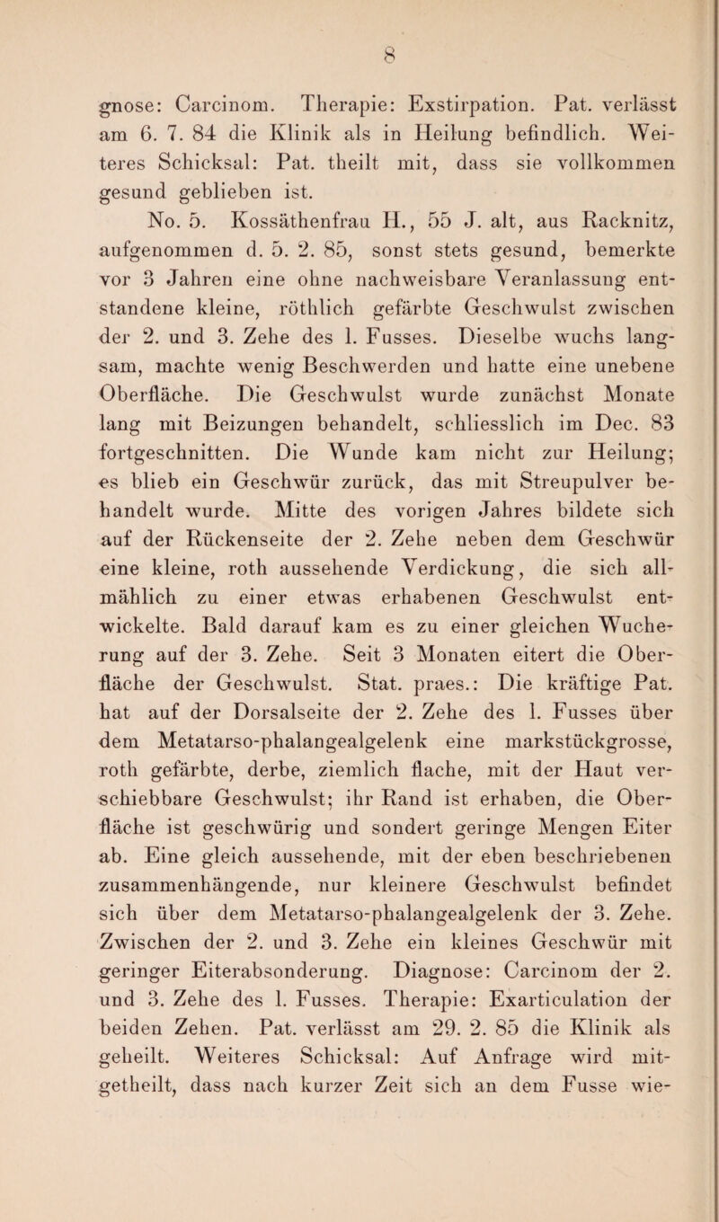 gnose: Carcinom. Therapie: Exstirpation. Pat. verlässt am 6. 7. 84 die Klinik als in Heilung befindlich. Wei¬ teres Schicksal: Pat. theilt mit, dass sie vollkommen gesund geblieben ist. No. 5. Kossäthenfrau H., 55 J. alt, aus Racknitz, aufgenommen d. 5. 2. 85, sonst stets gesund, bemerkte vor 3 Jahren eine ohne nachweisbare Veranlassung ent¬ standene kleine, röthlich gefärbte Geschwulst zwischen der 2. und 3. Zehe des 1. Fusses. Dieselbe wuchs lang¬ sam, machte wenig Beschwerden und hatte eine unebene Oberfläche. Die Geschwulst wurde zunächst Monate lang mit Beizungen behandelt, schliesslich im Dec. 83 fortgeschnitten. Die Wunde kam nicht zur Heilung; os blieb ein Geschwür zurück, das mit Streupulver be¬ handelt wurde. Mitte des vorigen Jahres bildete sich auf der Rückenseite der 2. Zehe neben dem Geschwür eine kleine, roth aussehende Verdickung, die sich all¬ mählich zu einer etwas erhabenen Geschwulst ent¬ wickelte. Bald darauf kam es zu einer gleichen Wuche¬ rung auf der 3. Zehe. Seit 3 Monaten eitert die Ober¬ fläche der Geschwulst. Stat. praes.: Die kräftige Pat. hat auf der Dorsalseite der 2. Zehe des 1. Fusses über dem Metatarso-phalangealgelenk eine markstückgrosse, roth gefärbte, derbe, ziemlich flache, mit der Haut ver¬ schiebbare Geschwulst; ihr Rand ist erhaben, die Ober¬ fläche ist geschwürig und sondert geringe Mengen Eiter ab. Eine gleich aussehende, mit der eben beschriebenen zusammenhängende, nur kleinere Geschwulst befindet sich über dem Metatarso-phalangealgelenk der 3. Zehe. Zwischen der 2. und 3. Zehe ein kleines Geschwür mit geringer Eiterabsonderung. Diagnose: Carcinom der 2. und 3. Zehe des 1. Fusses. Therapie: Exarticulation der beiden Zehen. Pat. verlässt am 29. 2. 85 die Klinik als geheilt. Weiteres Schicksal: Auf Anfrage wird mit- getheilt, dass nach kurzer Zeit sich an dem Fusse wie-