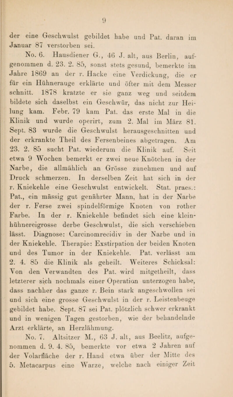 der eine Geschwulst gebildet habe und Pat. daran im Januar 87 verstorben sei. No. 6. Hausdiener G., 46 J. alt, aus Berlin, auf¬ genommen d. 23. 2. 85, sonst stets gesund, bemerkte im Jahre 1869 an der i*. Hacke eine Verdickung, die er für ein Hühnerauge erklärte und öfter mit dem Messer schnitt. 1878 kratzte er sie ganz weg und seitdem bildete sich daselbst ein Geschwür, das nicht zur Hei¬ lung kam. Febr. 79 kam Pat. das erste Mal in die Klinik und wurde operirt, zum 2. Mal im März 81. Sept. 83 wurde die Geschwulst herausgeschnitten und der erkrankte Theil des Fersenbeines abgetragen. Am 23. 2. 85 sucht Pat. wiederum die Klinik auf. Seit etwa 9 Wochen bemerkt er zwei neue Knötchen in der Narbe, die allmählich an Grösse zunehmen und auf Druck schmerzen. In derselben Zeit hat sich in der r. Kniekehle eine Geschwulst entwickelt. Stat. praes.: Pat., ein mässig gut genährter Mann, hat in der Narbe der r. Ferse zwei spindelförmige Knoten von rother Farbe. In der r. Kniekehle befindet sich eine klein¬ hühnereigrosse derbe Geschwulst, die sich verschieben lässt. Diagnose: Carcinomreciaiv in der Narbe und in der Kniekehle. Therapie: Exstirpation der beiden Knoten und des Tumor in der Kniekehle. Pat. verlässt am 2. 4. 85 die Klinik als geheilt. Weiteres Schicksal: Von den Verwandten des Pat. wird mitgetheilt, dass letzterer sich nochmals einer Operation unterzogen habe, dass nachher das ganze r. Bein stark angeschwollen sei und sich eine grosse Geschwulst in der r. Leistenbeuge gebildet habe. Sept. 87 sei Pat. plötzlich schwer erkrankt und in wenigen Tagen gestorben, wie der behandelnde Arzt erklärte, an Herzlähmung. No. 7. Altsitzer M., 63 J. alt, aus Beelitz, aufge¬ nommen d. 9. 4. 85, bemerkte vor etwa 2 Jahren aut der Volarfläche der r. Hand etwa über der Mitte des 5. Metacarpus eine Warze, welche nach einiger Zeit