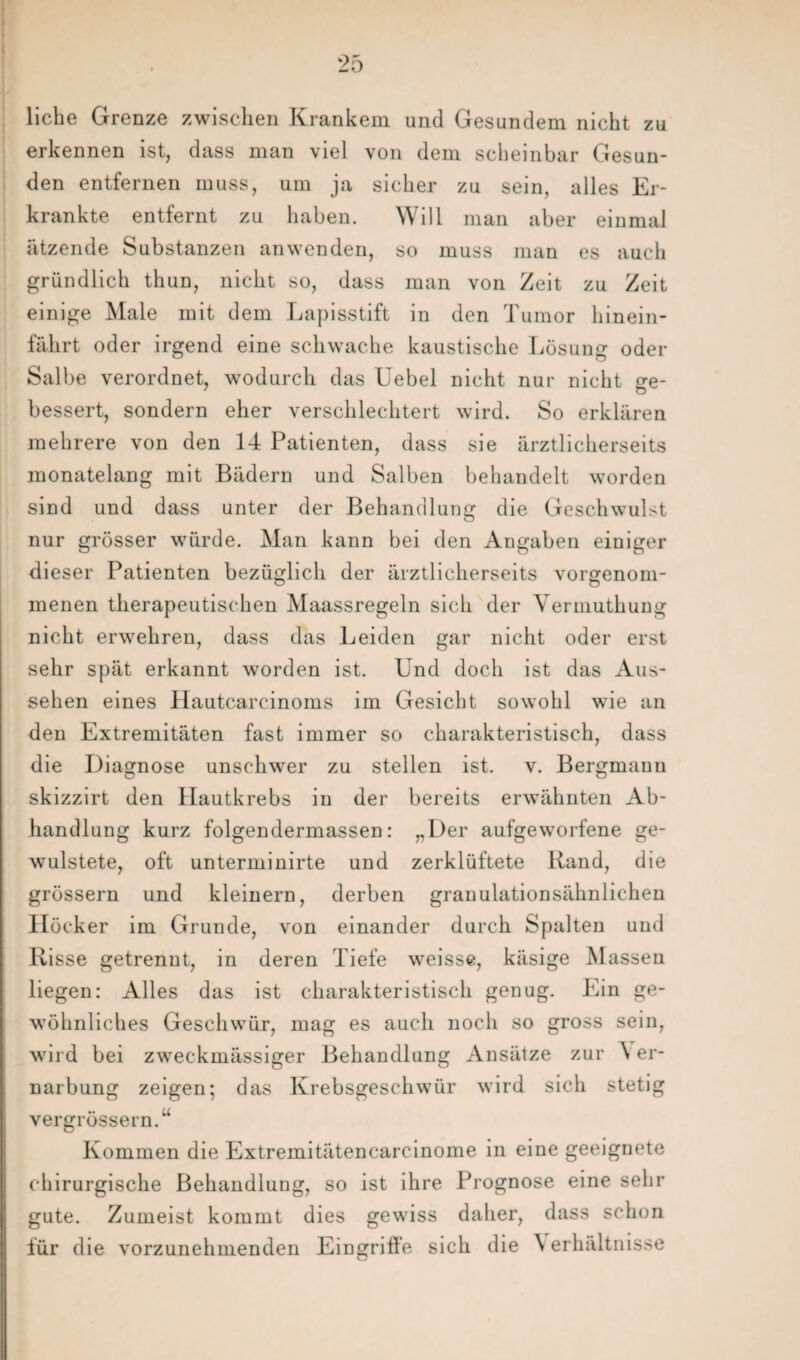 liehe Grenze zwischen Krankem und Gesundem nicht zu erkennen ist, dass man viel von dem scheinbar Gesun¬ den entfernen muss, um ja sicher zu sein, alles Er¬ krankte entfernt zu haben. Will man aber einmal ätzende Substanzen anwenden, so muss man es auch gründlich thun, nicht so, dass man von Zeit zu Zeit einige Male mit dem Lapisstift in den Tumor hinein¬ fährt oder irgend eine schwache kaustische Lösung oder Salbe verordnet, wodurch das Uebel nicht nur nicht ge¬ bessert, sondern eher verschlechtert wird. So erklären mehrere von den 14 Patienten, dass sie ärztlicherseits monatelang mit Bädern und Salben behandelt worden sind und dass unter der Behandlung die Geschwulst nur grösser würde. Man kann bei den Angaben einiger dieser Patienten bezüglich der ärztlicherseits vorgenom- menen therapeutischen Maassregeln sich der Vermuthung nicht erwehren, dass das Leiden gar nicht oder erst sehr spät erkannt worden ist. Und doch ist das Aus¬ sehen eines Hautcarcinoms im Gesicht sowohl wie an den Extremitäten fast immer so charakteristisch, dass die Diagnose unschwer zu stellen ist. v. Bergmann skizzirt den Hautkrebs in der bereits erwähnten Ab¬ handlung kurz folgendermassen: „Der aufgeworfene ge- wulstete, oft unterminirte und zerklüftete Rand, die grossem und kleinern, derben granulationsähnlichen Höcker im Grunde, von einander durch Spalten und Risse getrennt, in deren Tiefe weisse, käsige Massen liegen: Alles das ist charakteristisch genug. Ein ge¬ wöhnliches Geschwür, mag es auch noch so gross sein, wird bei zweckmässiger Behandlung Ansätze zur A er- narbung zeigen; das Krebsgeschwür wird sich stetig vergrössern.“ Kommen die Extremitätencarcinome in eine geeignete chirurgische Behandlung, so ist ihre Prognose eine sehr gute. Zumeist kommt dies gewiss daher, dass schon für die vorzunehmenden Eingrifie sich die \ erhältnisse