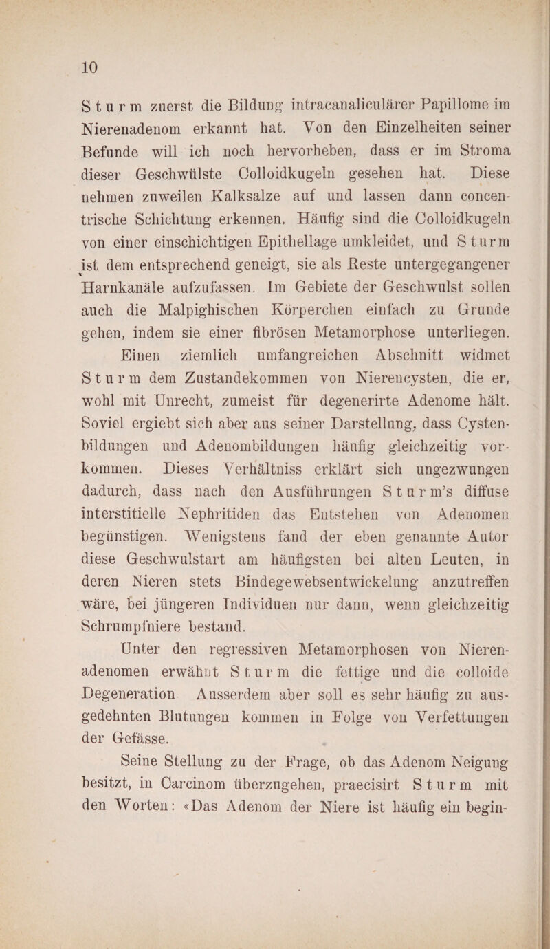 Sturm zuerst die Bildung intracanaliculärer Papillome im Nierenadenom erkannt hat. Von den Einzelheiten seiner Befunde will ich noch hervorheben, dass er im Stroma dieser Geschwülste Colloidkugeln gesehen hat. Diese nehmen zuweilen Kalksalze auf und lassen dann concen- trische Schichtung erkennen. Häufig sind die Colloidkugeln von einer einschichtigen Epithellage umkleidet, und Sturm ist dem entsprechend geneigt, sie als Reste untergegangener Harnkanäle aufzufassen. Im Gebiete der Geschwulst sollen auch die Malpighischen Körperchen einfach zu Grunde gehen, indem sie einer fibrösen Metamorphose unterliegen. Einen ziemlich umfangreichen Abschnitt widmet Sturm dem Zustandekommen von Nierencysten, die er, wohl mit Unrecht, zumeist für degenerirte Adenome hält. Soviel ergiebt sich aber aus seiner Darstellung, dass Cysten¬ bildungen und Adenombildungen häufig gleichzeitig Vor¬ kommen. Dieses Verhältnis erklärt sich ungezwungen dadurch, dass nach den Ausführungen Stur m’s diffuse interstitielle Nephritiden das Entstehen von Adenomen begünstigen. Wenigstens fand der eben genannte Autor diese Geschwulstart am häufigsten bei alten Leuten, in deren Nieren stets Bindegewebsentwickelung anzutreffen wäre, bei jüngeren Individuen nur dann, wenn gleichzeitig Schrumpfniere bestand. Unter den regressiven Metamorphosen von Nieren¬ adenomen erwähnt Sturm die fettige und die colloide Degeneration Ausserdem aber soll es sehr häufig zu aus¬ gedehnten Blutungen kommen in Folge von Verfettungen der Gefässe. Seine Stellung zu der Frage, ob das Adenom Neigung besitzt, in Carcinom überzugehen, praecisirt Sturm mit den Worten: «Das Adenom der Niere ist häufig ein begin-