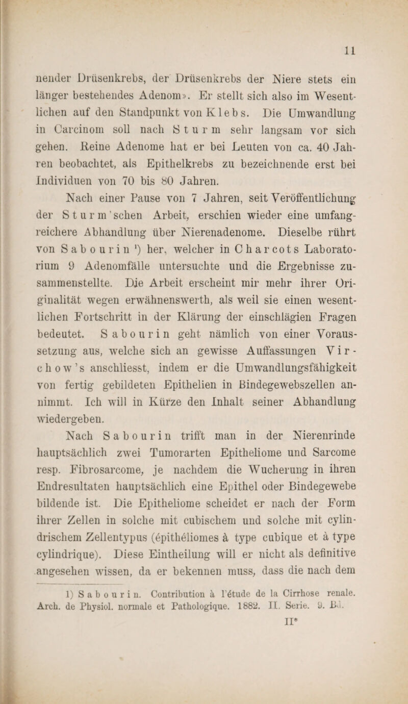 nender Drüsenkrebs, der Drüsenkrebs der Niere stets ein länger bestehendes Adenom». Er stellt sich also im Wesent¬ lichen auf den Standpunkt von K le b s. Die Umwandlung in Carcinom soll nach Sturm sehr langsam vor sich gehen. Keine Adenome hat er bei Leuten von ca. 40 Jah¬ ren beobachtet, als Epithelkrebs zu bezeichnende erst bei Individuen von 70 bis 80 Jahren. Nach einer Pause von 7 Jahren, seit Veröffentlichung der Sturm’ sehen Arbeit, erschien wieder eine umfang¬ reichere Abhandlung über Nierenadenorae. Dieselbe rührt von Sabourin ') her, welcher in Charcots Laborato¬ rium 9 Adenomfälle untersuchte und die Ergebnisse zu¬ sammenstellte. Die Arbeit erscheint mir mehr ihrer Ori¬ ginalität wegen erwähnenswerth, als weil sie einen wesent¬ lichen Fortschritt in der Klärung der einschlägien Fragen bedeutet. S a b o u r i n geht nämlich von einer Voraus¬ setzung aus, welche sich an gewisse Auffassungen V i r - chow’s anschliesst, indem er die Umwandlungsfähigkeit von fertig gebildeten Epithelien in Bindegewebszellen an¬ nimmt. Ich will in Kürze den Inhalt seiner Abhandlung wiedergeben. Nach Sabourin trifft man in der Nierenrinde hauptsächlich zwei Tumorarten Epitheliome und Sarcome resp. Fibrosarcome, je nachdem die Wucherung in ihren Endresultaten hauptsächlich eine Epithel oder Bindegewebe bildende ist. Die Epitheliome scheidet er nach der Form ihrer Zellen in solche mit cubischem und solche mit cylin- drischem Zellentypus (epitheliomes ä type cubique et ä type cylindrique). Diese Eintheilung will er nicht als definitive angesehen wissen, da er bekennen muss, dass die nach dem 1) Sabourin. Contribution ä l’^tude de la Cirrhose renale. Arch. de Physiol. normale et Pathologique. 1882. II. Serie, b. Bu. II*