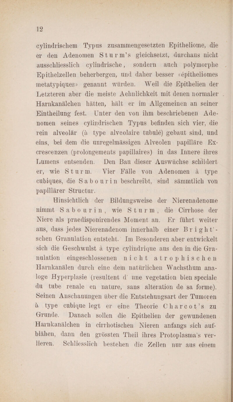 cylindrischem Typus zusammengesetzten Epitheliome, die er den Adenomen Sturmbs gieiciisetzt, durchaus nicht ausschliesslich cylindrische, sondern auch polymorphe Epithelzellen beherbergen, und daher besser «epitheliomes metatypiques» genannt würden. Weil die Epithelien der Letzteren aber die meiste Aehnlichkeit mit denen normaler Harnkanälchen hätten, hält er im Allgemeinen an seiner Eintheilung fest. Unter den von ihm beschriebenen Ade¬ nomen seines cylindrischen Typus befinden sich vier, die rein alveolär (ä type alveolaire tubule) gebaut sind, und eins, bei dem die unregelmässigen Alveolen papilläre Ex- crescenzen (prolongements papillaires) in das Innere ihres Lumens entsenden. Den Bau dieser Auswüchse schildert er, wie Sturm. Vier Fälle von Adenomen ä type cubiques, die Sabourin beschreibt, sind sämmtlich von papillärer Structur. Hinsichtlich der Bildungsweise der Nierenadenome nimmt S a b o u rin, wie Sturm, die Cirrhose der Niere als praedisponirendes Moment an. Er führt weiter aus, dass jedes Nierenadenom innerhalb einer Br i ghu¬ schen Granulation entsteht. Im Besonderen aber entwickelt sich die Geschwulst ä type cylindrique aus den in die Gra¬ nulation eingeschlossenen nicht atrophischen Harnkanälen durch eine dem natürlichen Wachsthum ana¬ loge Hyperplasie (resultent d’ une Vegetation bien speciale du tube renale en nature, sans alteration de sa forme). Seinen Anschauungen über die Entstehungsart der Tumoren ä type cubique legt er eine Theorie Charcot’s zu Grunde. Danach sollen die Epithelien der gewundenen Harnkanälchen in cirrhotischen Nieren anfangs sich auf- blähen, dann den grössten Theil ihres Protoplasma’s ver¬ lieren. Schliesslich bestehen die Zellen nur aus einem