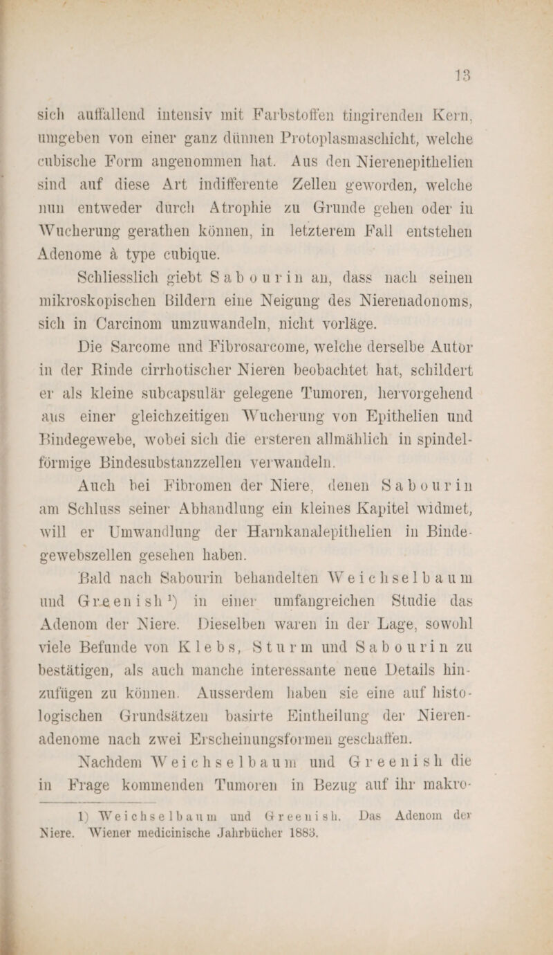 siel» auffallend intensiv mit Farbstoffen tingirenden Kern, umgeben von einer ganz dünnen Protoplasmaschickt, welche cubisclie Form angenommen hat. Aus den Nierenepithelien sind auf diese Art indifferente Zellen geworden, welche nun entweder durch Atrophie zu Grunde gehen oder in Wucherung gerathen können, in letzterem Fall entstehen Adenome ä type cubique. Schliesslich giebt. Sab o u r i n an, dass nach seinen mikroskopischen Bildern eine Neigung des Nierenadonoms, sich in Carcinom um zu wandeln, nicht vorläge. Die Sarcome und Fibrosarcome, welche derselbe Autor in der Rinde cirrhotischer Nieren beobachtet hat, schildert er als kleine subcapsulär gelegene Tumoren, hervorgehend aus einer gleichzeitigen Wucherung von Epithelien und Bindegewebe, wobei sich die ersteren allmählich in spindel¬ förmige Bindesubstanzzellen verwandeln. Auch bei Fibromen der Niere, denen Sab ou rin am Schluss seiner Abhandlung ein kleines Kapitel widmet, will er Umwandlung der Harnkanalepithelien in Binde¬ gewebszellen gesehen haben. Bald nach Sabourin behandelten W e i c h se 1 b a u m und Greenish1) in einer umfangreichen Studie das Adenom der Niere. Dieselben waren in der Lage, sowohl viele Befunde von K 1 e b s, Sturm und Sabourin zu bestätigen, als auch manche interessante neue Details hin¬ zufügen zu können. Ausserdem haben sie eine auf histo¬ logischen Grundsätzen basirte Eintheilung der Nieren¬ adenome nach zwei Erscheinungsformen geschaffen. Nachdem Weichselbaum und Greenish die in Frage kommenden Tumoren in Bezug auf ihr makro- 1) Weichselbaum und Greenish. Das Adenom der Niere. Wiener medicinische Jahrbücher 1883.