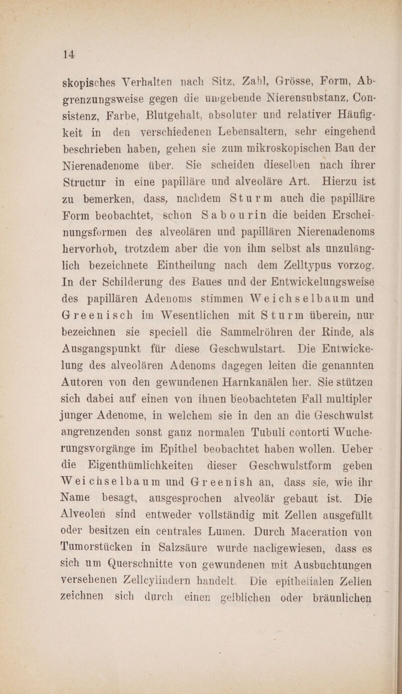 skopisches Verhalten nach Sitz, Zahl, Grösse, Form, Ab¬ grenzungsweise gegen die umgebende Nierensubstanz, Con- sistenz, Farbe, Blutgehalt, absoluter und relativer Häufig¬ keit in den verschiedenen Lebensaltern, sehr eingehend beschrieben haben, gehen sie zum mikroskopischen Bau der Nierenadenome über. Sie scheiden dieselben nach ihrer Structur in eine papilläre und alveoläre Art. Hierzu ist zu bemerken, dass, nachdem Sturm auch die papilläre Form beobachtet, schon Sab ou rin die beiden Erschei¬ nungsformen des alveolären und papillären Nierenadenoms hervorhob, trotzdem aber die von ihm selbst als unzuläng¬ lich bezeichnete Eintheilung nach dem Zelltypus vorzog. In der Schilderung des Baues und der Entwickelungsweise des papillären Adenoms stimmen Weichselbaum und Greenisch im Wesentlichen mit Sturm überein, nur bezeichnen sie speciell die Sammelröhren der Binde, als Ausgangspunkt für diese Geschwulstart. Die Entwicke¬ lung des alveolären Adenoms dagegen leiten die genannten Autoren von den gewundenen Harnkanälen her. Sie stützen sich dabei auf einen von ihnen beobachteten Fall multipler junger Adenome, in welchem sie in den an die Geschwulst angrenzenden sonst ganz normalen Tubuli contorti Wuche¬ rungsvorgänge im Epithel beobachtet haben wollen. Ueber die Eigenthiimlichkeiten dieser Geschwulstform geben Weichselbaum und Gr een i sh an, dass sie, wie ihr Name besagt, ausgesprochen alveolär gebaut ist. Die Alveolen sind entweder vollständig mit Zellen ausgefüllt oder besitzen ein centrales Lumen. Durch Maceration von Tumorstücken in Salzsäure wurde nachgewiesen, dass es sich um Querschnitte von gewundenen mit Ausbuchtungen versehenen Zelicylindern handelt. Die epithelialen Zellen zeichnen sich durch einen gelblichen oder bräunlichen