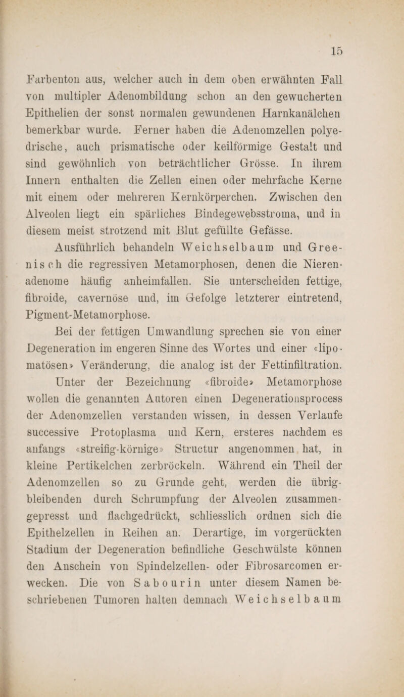 Farbenton aus, welcher auch in dem oben erwähnten Fall von multipler Adenombildung schon an den gewucherten Epithelien der sonst normalen gewundenen Harnkanälchen bemerkbar wurde. Ferner haben die Adenomzellen polye- drische, auch prismatische oder keilförmige Gestalt und sind gewöhnlich von beträchtlicher Grösse. In ihrem Innern enthalten die Zellen einen oder mehrfache Kerne mit einem oder mehreren Kernkörperchen. Zwischen den Alveolen liegt ein spärliches Bindegewebsstroma, und in diesem meist strotzend mit Blut gefüllte Gefässe. Ausführlich behandeln Weichselbaum und Gree- nisch die regressiven Metamorphosen, denen die Nieren¬ adenome häufig anheimfällen. Sie unterscheiden fettige, fibroide, cavernöse und, im Gefolge letzterer eintretend, Pigment-Metamorphose. Bei der fettigen Umwandlung sprechen sie von einer Degeneration im engeren Sinne des Wortes und einer «lipo- matösen» Veränderung, die analog ist der Fettinfiltration. Unter der Bezeichnung «fibroide» Metamorphose wollen die genannten Autoren einen Degenerationsprocess der Adenomzellen verstanden wissen, in dessen Verlaufe successive Protoplasma und Kern, ersteres nachdem es anfangs «streifig-körnige» Structur angenommen hat, in kleine Pertikelehen zerbröckeln. Während ein Theil der Adenomzellen so zu Grunde geht, werden die übrig¬ bleibenden durch Schrumpfung der Alveolen zusammen¬ gepresst und flachgedrückt, schliesslich ordnen sich die Epithelzellen in Reihen an. Derartige, im vorgerückten Stadium der Degeneration befindliche Geschwülste können den Anschein von Spindelzellen- oder Fibrosarcomen er¬ wecken. Die von Sabourin unter diesem Namen be¬ schriebenen Tumoren halten demnach Weichselbaum