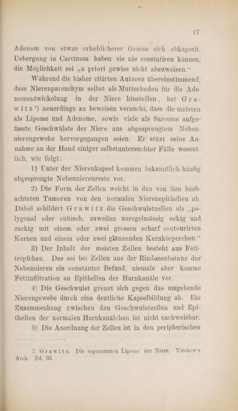 Adenom von etwas erheblicherer Grösse sieh abkapselt. Uebergang in Carcinom haben sie nie constatiren können, die Möglichkeit sei „a priori gewiss nicht abzuweisen.“ Während die bisher citirten Autoren übereinstimmend * dass Nierenparenchym selbst als Mutterboden für die Ade¬ nomentwickelung in der Niere hinstellen, hat Gra- w i t z ') neuerdings zu beweisen versucht, dass die meisten als Lipome und Adenome, sowie viele als Sarcome aufge- fasste Geschwülste der Niere aus abgesprengtem Neben¬ nierengewebe her vor gegangen seien. Er stiizt seine An¬ nahme an der Hand einiger selbstuntersuchter Fälle wesent¬ lich, wie folgt: 1) Unter der Nierenkapsel kommen bekanntlich häutig abgesprengte Nebennierenreste vor. 2) Die Form der Zellen weicht in den von ihm beob¬ achteten Tumoren von den normalen Nierenepitlielien ab. Dabei schildert Grawitz die Geschwulstzellen als ,,po¬ lygonal oder cubisch, zuweilen unregelmässig eckig und zackig mit einem oder zwei grossen scharf contourirten Kernen und einem oder zwei glänzenden Kernkörperchen.“ 3) Der Inhalt der meisten Zellen besteht aus Fett- tröpfchen. Das sei bei Zellen aus der Rindensubstanz der Nebennieren ein constanter Befund, niemals aber komme Fettinfiltration an Epithelien der Harnkanäle vor. 4) Die Geschwulst grenzt sich gegen das umgebende Nierengewebe durch eine deutliche Kapselbildung ab. Ein Zusammenhang zwischen den Geschwulstzellen und Epi¬ thelien der normalen Harnkanälchen ist nicht nachweisbar. 5) Die Anordnung der Zellen ist in den peripherischen i) Grawitz. Die sogenannten Lipome der Niere. Vircliow 8 Arch. Bd. 93.