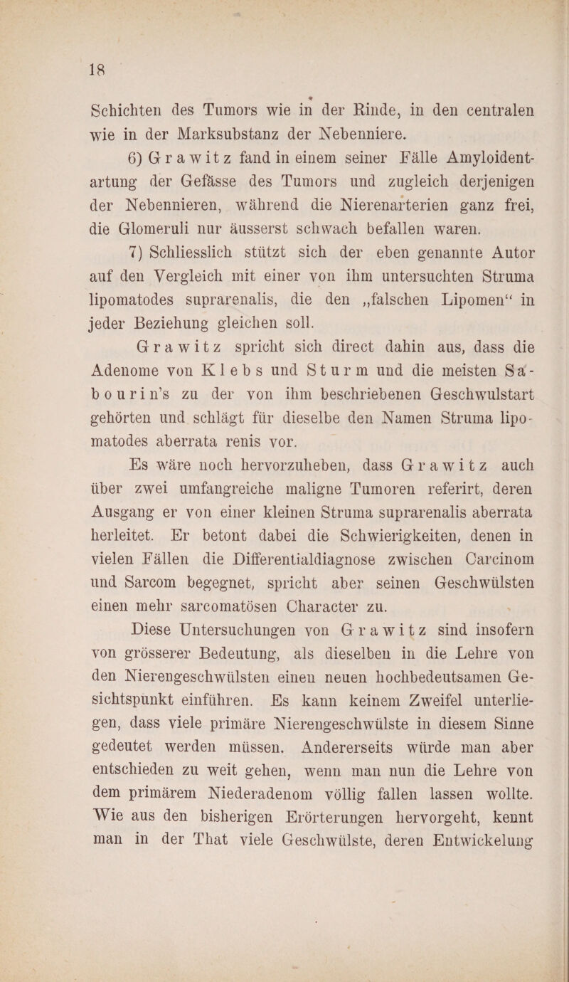 * Schichten des Tumors wie in der Rinde, in den centralen wie in der Marksubstanz der Nebenniere. 6) G r a w it z fand in einem seiner Fälle Amyloident¬ artung der Gefässe des Tumors und zugleich derjenigen der Nebennieren, während die Nierenarterien ganz frei, die Glomeruli nur äusserst schwach befallen waren. 7) Schliesslich stützt sich der eben genannte Autor auf den Vergleich mit einer von ihm untersuchten Struma lipomatodes suprarenalis, die den „falschen Lipomenu in jeder Beziehung gleichen soll. G r a w i t z spricht sich direct dahin aus, dass die Adenome von Klebs und Sturm und die meisten Sa- bourin’s zu der von ihm beschriebenen Geschwulstart gehörten und schlägt für dieselbe den Namen Struma lipo¬ matodes aberrata renis vor. Es wäre noch hervorzuheben, dass G r a w i t z auch über zwei umfangreiche maligne Tumoren referirt, deren Ausgang er von einer kleinen Struma suprarenalis aberrata herleitet. Er betont dabei die Schwierigkeiten, denen in vielen Fällen die Differentialdiagnose zwischen Carcinom und Sarcom begegnet, spricht aber seinen Geschwülsten einen mehr sarcomatösen Character zu. Diese Untersuchungen von G r a w i t z sind insofern von grösserer Bedeutung, als dieselben in die Lehre von den Nierengeschwülsten einen neuen hochbedeutsamen Ge¬ sichtspunkt einführen. Es kann keinem Zweifel unterlie¬ gen, dass viele primäre Nierengeschwülste in diesem Sinne gedeutet werden müssen. Andererseits würde man aber entschieden zu weit gehen, wenn man nun die Lehre von dem primärem Niederadenom völlig fallen lassen wollte. Wie aus den bisherigen Erörterungen hervorgeht, kennt man in der That viele Geschwülste, deren Entwickelung