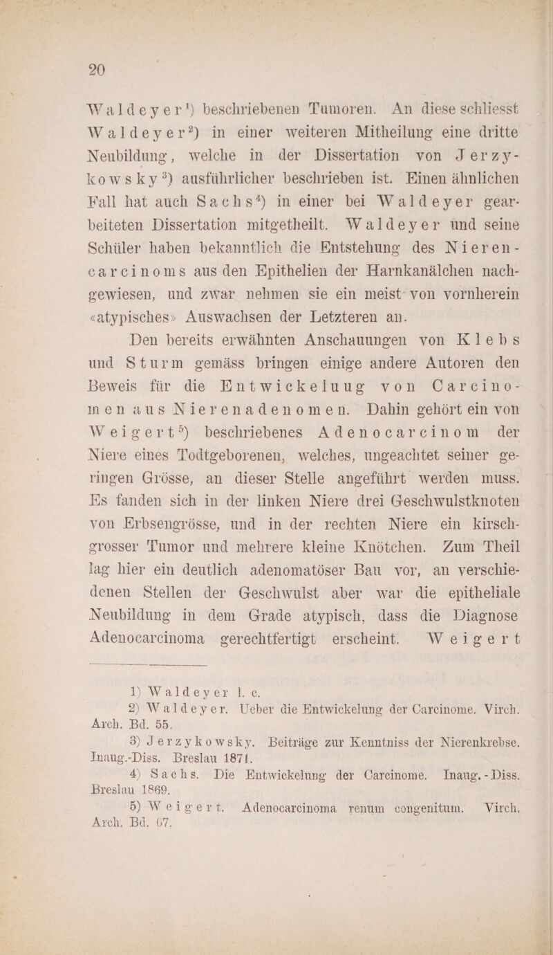 W a 1 d e y e r *) beschriebenen Tumoren. An diese schliesst Waldeyer1 2) in einer weiteren Mitheilung eine dritte Neubildung, welche in der Dissertation von Jerzy- kowsky3) ausführlicher beschrieben ist. Einen ähnlichen Fall hat auch Sachs4) in einer bei W a 1 d e y e r gear¬ beiteten Dissertation mitgetheilt. Waldeyer und seine Schüler haben bekanntlich die Entstehung des Nieren- carcinoms aus den Epithelien der Harnkanälchen nach¬ gewiesen, und zwar nehmen sie ein meist von vornherein «atypisches» Auswachsen der Letzteren an. Den bereits erwähnten Anschauungen von Iv 1 e b s und Stur m gemäss bringen einige andere Autoren den Beweis für die Entwickeiuug von Carcino* m en aus Nierenadeno m e n. Dahin gehört ein von W e i g e r t5) beschriebenes Adenocarcinom der Niere eines Todtgeborenen, welches, ungeachtet seiner ge¬ ringen Grösse, an dieser Stelle angeführt werden muss. Es fanden sich in der linken Niere drei Geschwulstknoten von Erbsengrösse, und in der rechten Niere ein kirsch¬ grosser Tumor und mehrere kleine Knötchen. Zum Tlieil lag hier ein deutlich adenomatöser Bau vor, an verschie¬ denen Stellen der Geschwulst aber war die epitheliale Neubildung in dem Grade atypisch, dass die Diagnose Adenocarcinoma gerechtfertigt erscheint. W e i g e r t 1) W a 1 d e y e r 1. c. 2) Waldeyer. Ueber die Entwickelurig der Carcinome. Virch. Arch. Bd. 55. 3) Jerzykowsky. Beiträge zur Kenntniss der Nierenkrebse. Inaug.-Diss. Breslau 1871. 4) Sachs. Die Entwickelung der Carcinome. Inaug. - Diss. Breslau 1869. 5) W e i g e r t. Adenocarcinoma renum congenitum. Virch, Arch. Bd. 67.