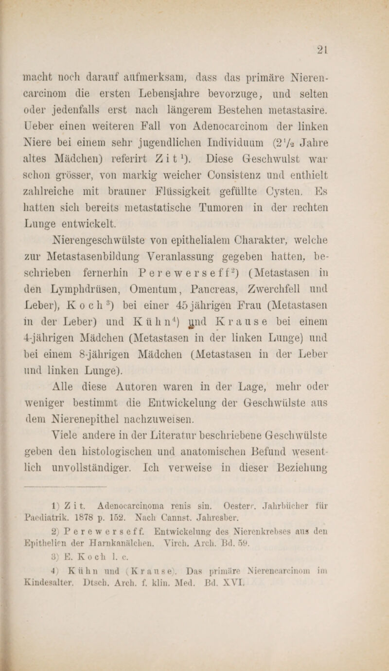 macht noch darauf aufmerksam, dass das primäre Nieren* carcinom die ersten Lebensjahre bevorzuge, und selten oder jedenfalls erst nach längerem Bestehen metastasire. Ueber einen weiteren Fall von Adenocarcinom der linken Niere bei einem sehr jugendlichen Individuum (2'A Jahre altes Mädchen) referirt Z i tl). Diese Geschwulst war schon grösser, von markig weicher Consistenz und enthielt zahlreiche mit brauner Flüssigkeit gefüllte Cysten. Es hatten sich bereits metastatische Tumoren in der rechten Lunge entwickelt. Nierengeschwülste von epithelialem Charakter, welche zur Metastasenbildung Veranlassung gegeben hatten, be¬ schrieben fernerhin P e r e w e r s e f f2) (Metastasen in den Lymphdrüsen, Omentum, Pancreas, Zwerchfell und Leber), Koch3) bei einer 45 jährigen Frau (Metastasen in der Leber) und Kühn4) ^nd Krause bei einem 4-jährigen Mädchen (Metastasen in der linken Lunge) und bei einem 8-jährigen Mädchen (Metastasen in der Leber und linken Lunge). Alle diese Autoren waren in der Lage, mehr oder weniger bestimmt die Entwickelung der Geschwülste aus dem Nierenepithel nachzuweisen. Viele andere in der Literatur beschriebene Geschwülste geben den histologischen und anatomischen Befund wesent¬ lich unvollständiger. Ich verweise in dieser Beziehung 1) Z i t. Adenocarcinoma renis sin. Oesterr. Jahrbücher für Paediatrik. 1878 p. 152. Nach Cannst. Jaliresber. 2) Perewerseff. Entwickelung des Nierenkrebses aus den Epithelien der Harnkanälchen. Virch. Arch. Bd. 59. 3) E. Koch 1. c. •0 Kühn und (Krause. Das priiniire Nierencarcinoin im Kindesalter. Dtsch. Arch. f. klin. Nied. Bd. XVI.