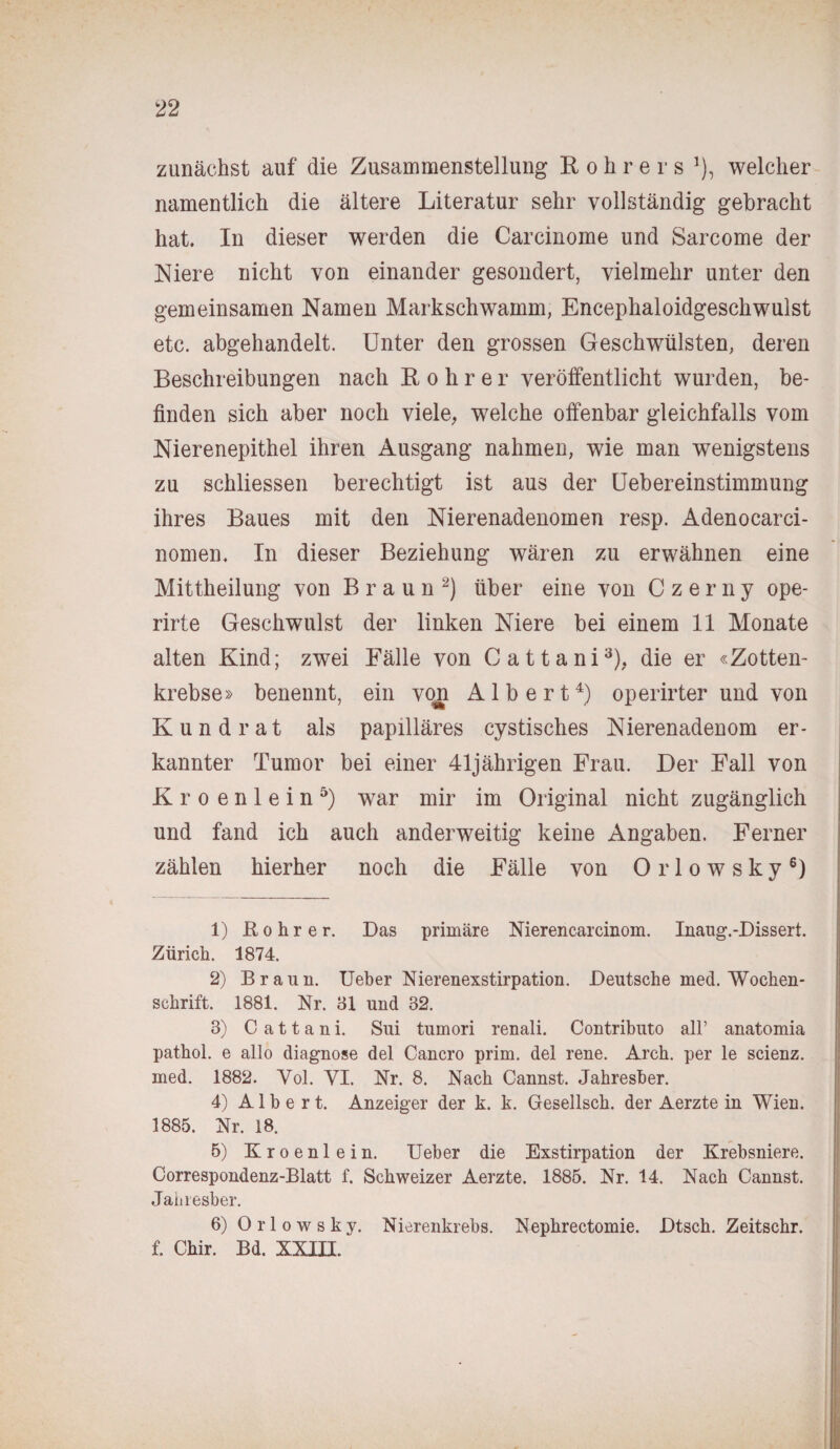 zunächst auf die Zusammenstellung R o h r e r s J), welcher namentlich die ältere Literatur sehr vollständig gebracht hat. In dieser werden die Carcinome und Sarcome der Niere nicht von einander gesondert, vielmehr unter den gemeinsamen Namen Markschwamm, Encephaloidgeschwulst etc. abgehandelt. Unter den grossen Geschwülsten, deren Beschreibungen nach ßohrer veröffentlicht wurden, be¬ finden sich aber noch viele, welche offenbar gleichfalls vom Nierenepithel ihren Ausgang nahmen, wie man wenigstens zu schliessen berechtigt ist aus der Uebereinstimmung ihres Baues mit den Nierenadenomen resp. Adenocarci- nomen. In dieser Beziehung wären zu erwähnen eine Mittheilung von Braun1 2) über eine von Czerny ope- rirte Geschwulst der linken Niere bei einem 11 Monate alten Kind; zwei Fälle von Cattani3), die er «Zotten¬ krebse» benennt, ein von Albert4) operirter und von Kund rat als papilläres cystisches Nierenadenom er¬ kannter Tumor bei einer 41jährigen Frau. Der Fall von K r o e n 1 e i n 5) war mir im Original nicht zugänglich und fand ich auch anderweitig keine Angaben. Ferner zählen hierher noch die Fälle von Orlowsky6) 1) ßohrer. Das primäre Nierencarcinom. Inaug.-Dissert. Zürich. 1874. 2) Braun. Ueber Nierenexstirpation. Deutsche med. Wochen¬ schrift. 1881. Nr. 31 und 32. 3) C a 11 a n i. Sui tumori renali. Contributo all’ anatomia pathol. e allo diagnose del Cancro prim, del rene. Arch. per le scienz. med. 1882. Yol. VI. Nr. 8. Nach Cannst. Jahresber. 4) Albert. Anzeiger der k. k. Gesellsch. der Aerzte in Wien. 1885. Nr. 18. 5) Kroenlein. Ueber die Exstirpation der Krebsniere. Correspondenz-Blatt f. Schweizer Aerzte. 1885. Nr. 14. Nach Cannst. Jahresber. 6) Orlowsky. Nierenkrebs. Nephrectomie. Dtsch. Zeitschr. f. Chir. Bd. XXIII.