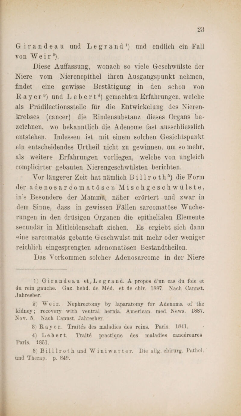 Girandeau und L e g r a n d J) und endlich ein Fall von W e i r 1 2). Diese Auffassung, wonach so viele Geschwülste der Niere vom Nierenepithel ihren Ausgangspunkt nehmen, findet eine gewisse Bestätigung in den schon von Bayer3) und Lebert4) gemachten Erfahrungen, welche als Prädilectionsstelle für die Entwickelung des Nieren¬ krebses (cancer) die Bindensubstanz dieses Organs be¬ zeichnen, wo bekanntlich die Adenome fast ausschliesslich entstehen. Indessen ist mit einem solchen Gesichtspunkt ein entscheidendes Urtheil nicht zu gewinnen, um so mehr, als weitere Erfahrungen vorliegen, welche von ungleich complicirter gebauten Nierengeschwülsten berichten. Vor längerer Zeit hat nämlich B i 11 r o t h5) die Form der a de nosarcomatösen Mischgeschwülste, in s Besondere der Mamma, näher erörtert und zwar in dem Sinne, dass in gewissen Fällen sarcomatöse Wuche¬ rungen in den drüsigen Organen die epithelialen Elemente secundär in Mitleidenschaft ziehen. Es ergiebt sich dann eine sarcomatös gebaute Geschwulst mit mehr oder weniger reichlich eingesprengten adenomatösen Bestandtheilen. Das Vorkommen solcher Adenosarcome in der Niere 1) Girandeau et j Leg r and. A propos d’un cas du foie et du rein gauche. Gaz. hebd. de Med. et de chir. 1887. Nach Cannst. Jahresber. 2) W e i r. Nephrectomy by laparatomy for Adenoma of the kidney; recovery with ventral hernia. American, med. News. 1887. Nov. 5. Nach Cannst. Jahresber. 3) Ray er. Trait^s des maladies des reins. Paris. 1811. 4) Lebert. Traite practique des maladies cancereures Paris. 1851. 5) Billlroth und Winiwarter. Die allg. Chirurg. Patbol. und Therap. p. P49.