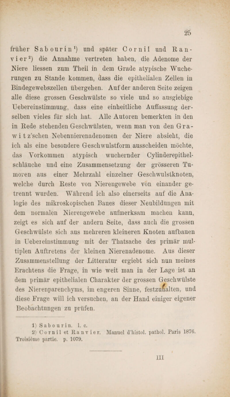 früher Sabourin1) und später C o r n i 1 und Ran- vier2) die Annahme vertreten haben, die Adenome der Niere Hessen zum Theil in dem Grade atypische Wuche¬ rungen zu Stande kommen, dass die epithelialen Zellen in Bindegewebszellen übergehen. Auf der anderen Seite zeigen alle diese grossen Geschwülste so viele und so ausgiebige IJebereinstimmung, dass eine einheitliche Auffassung der¬ selben vieles für sich hat. Alle Autoren bemerkten in den in Bede stehenden Gesclnvülsten, wenn man von den Gra- w i t z’schen Nebennierenadenomen der Niere absieht, die ich als eine besondere Geschwulstform ausscheiden möchte, das Vorkommen atypisch wuchernder Cylinderepithel- schläuche und eine Zusammensetzung der grösseren Tu¬ moren aus einer Mehrzahl einzelner Geschwulstknoten, welche durch Beste von Nierengewebe von einander ge¬ trennt wurden. Während ich also einerseits auf die Ana¬ logie des mikroskopischen Baues dieser Neubildungen mit dem normalen Nierengewebe aufmerksam machen kann, zeigt es sich auf der andern Seite, dass auch die grossen Geschwülste sich aus mehreren kleineren Knoten aufbauen in Uebeieinstimmuug mit der Thatsache des primär mul¬ tiplen Auftretens der kleinen Nierenadenome. Aus dieser Zusammenstellung der Litteratur ergiebt sich nun meines Erachtens die Frage, in wie weit man in der Lage ist an dem primär epithelialen Charakter der grossen Geschwülste des Nierenparenchyms, im engeren Sinne, festzuralten, und diese Frage will ich versuchen, an der Hand einiger eigener Beobachtungen zu prüfen. 1) S a b o u r i n. 1. c. 2) Cornil et Ran vier. Manuel d’histol. patbol. Paris 1876. Troisieme partie. p. 1079. 111