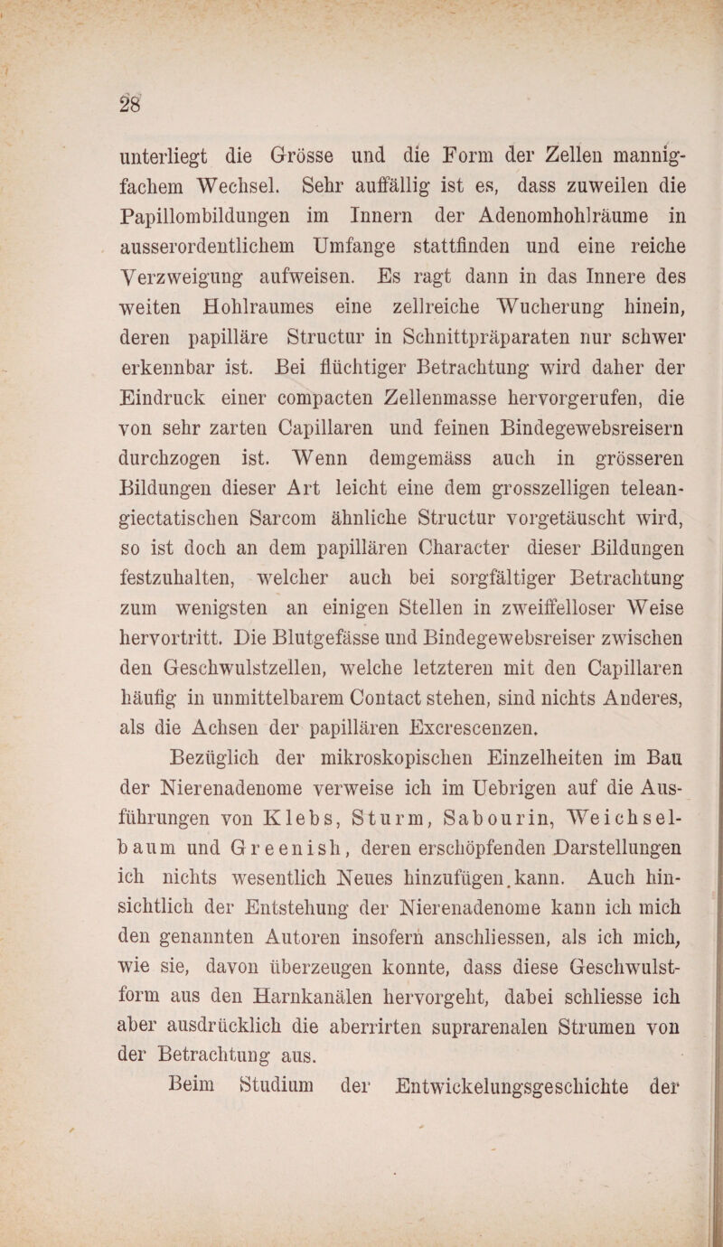 unterliegt die Grösse und die Form der Zellen mannig¬ fachem Wechsel. Sehr auffällig ist es, dass zuweilen die Papillombildungen im Innern der Adenomhohlräume in ausserordentlichem Umfange stattfinden und eine reiche Verzweigung aufweisen. Es ragt dann in das Innere des weiten Hohlraumes eine zellreiche Wucherung hinein, deren papilläre Structur in Schnittpräparaten nur schwer erkennbar ist. Bei flüchtiger Betrachtung wird daher der Eindruck einer compacten Zellenmasse hervorgerufen, die von sehr zarten Capillaren und feinen Bindegewebsreisern durchzogen ist. Wenn demgemäss auch in grösseren Bildungen dieser Art leicht eine dem grosszelligen telean- giectatischen Sarcom ähnliche Structur vorgetäuscht wird, so ist doch an dem papillären Oharacter dieser Bildungen festzuhalten, welcher auch bei sorgfältiger Betrachtung zum wenigsten an einigen Stellen in zweiffelloser Weise hervortritt. Die Blutgefässe und Bindegewebsreiser zwischen den Geschwulstzellen, welche letzteren mit den Capillaren häufig in unmittelbarem Contact stehen, sind nichts Anderes, als die Achsen der papillären Excrescenzen. Bezüglich der mikroskopischen Einzelheiten im Bau der Nierenadenome verweise ich im Uebrigen auf die Aus¬ führungen von Klebs, Sturm, Sabourin, Weichsel¬ baum und Greeni.sh, deren erschöpfenden Darstellungen ich nichts wesentlich Neues hinzufügen.kann. Auch hin¬ sichtlich der Entstehung der Nierenadenome kann ich mich den genannten Autoren insofern anschliessen, als ich mich, wie sie, davon überzeugen konnte, dass diese Geschwulst¬ form aus den Harnkanälen hervorgeht, dabei schliesse ich aber ausdrücklich die aberrirten suprarenalen Strumen von der Betrachtung aus. Beim Studium der Entwickelungsgeschichte der