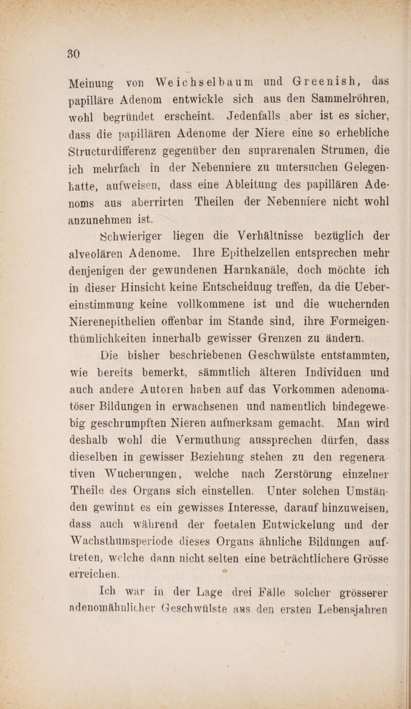 Meinung von We ich s el baum und Greenish, das papilläre Adenom entwickle sich aus den Sammelröhren, wohl begründet erscheint. Jedenfalls aber ist es sicher, dass die papillären Adenome der Niere eine so erhebliche Structurdifferenz gegenüber den suprarenalen Strumen, die ich mehrfach in der Nebenniere zu untersuchen Gelegen¬ hatte, aufweisen, dass eine Ableitung des papillären Ade¬ noms aus aberrirten Theilen der Nebenniere nicht wohl anzunehmen ist. Schwieriger liegen die Verhältnisse bezüglich der alveolären Adenome. Ihre Epithelzellen entsprechen mehr denjenigen der gewundenen Harnkanäle, doch möchte ich in dieser Hinsicht keine Entscheidung treffen, da die Ueber- einstimmung keine vollkommene ist und die wuchernden Nierenepithelien offenbar im Stande sind, ihre Formeigen- thümlichkeiten innerhalb gewisser Grenzen zu ändern. Die bisher beschriebenen Geschwülste entstammten, wie bereits bemerkt, sämmtlich älteren Individuen und auch andere Autoren haben auf das Vorkommen adenoma¬ töser Bildungen in erwachsenen und namentlich bindegewe¬ big geschrumpften Nieren aufmerksam gemacht. Man wird deshalb wohl die Vermutliung aussprechen dürfen, dass dieselben in gewisser Beziehung stehen zu den regenera tiven Wucherungen, welche nach Zerstörung einzelner Theile des Organs sich einstellen. Unter solchen Umstän¬ den gewinnt es ein gewisses Interesse, darauf hinzuweisen, dass auch während der foetalen Entwickelung und der Wachsthumsperiode dieses Organs ähnliche Bildungen auf- treten, welche dann nicht selten eine beträchtlichere Grösse erreichen. Ich war in der Lage drei Fälle solcher grösserer adenomähnlicher Geschwülste aus den ersten Lebensjahren