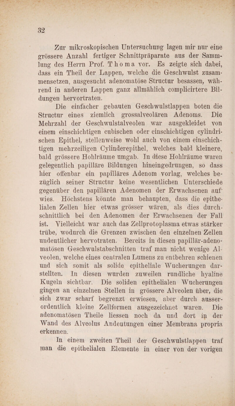 Zur mikroskopischen Untersuchung lagen mir nur eine grössere Anzahl fertiger Schnittpräparate aus der Samm¬ lung des Herrn Prof. Thoma vor. Es zeigte sich dabei, dass ein Theil der Lappen, welche die Geschwulst zusam¬ mensetzen, ausgesucht adenomatöse Structur besassen, wäh¬ rend in anderen Lappen ganz allmählich complicirtere Bil¬ dungen hervortraten. Die einfacher gebauten Geschwulstlappen boten die Structur eines ziemlich grossalveolären Adenoms. Die Mehrzahl der Geschwulstalveolen war ausgekleidet von einem einschichtigen cubischen oder einschichtigen cylindri- schen Epithel, stellenweise wohl auch von einem einschich¬ tigen mehrzeiligen Cylinderepithel, welches bald kleinere, bald grössere Hohlräume umgab. In diese Hohlräume waren gelegentlich papilläre Bildungen hineingedrungen, so dass hier offenbar ein papilläres Adenom vorlag, welches be¬ züglich seiner Structur keine wesentlichen Unterschiede gegenüber den papillären Adenomen der Erwachsenen auf wies. Höchstens könnte man behaupten, dass die epithe¬ lialen Zellen hier etwas grösser wären, als dies durch¬ schnittlich bei den Adenomen der Erwachsenen der Fall ist. Vielleicht war auch das Zellprotoplasma etwas stärker trübe, wodurch die Grenzen zwischen den einzelnen Zellen undeutlicher hervotraten. Bereits in diesen papillär-adeno¬ matösen Geschwulstabsclmitten traf man nicht wenige Al¬ veolen, welche eines centralen Lumens zu entbehren schienen und sich somit als solide epitheliale Wucherungen dar¬ stellten. In diesen wurden zuweilen rundliche hyaline Kugeln sichtbar. Die soliden epithelialen Wucherungen gingen an einzelnen Stellen in grössere Alveolen über, die sich zwar scharf begrenzt erwiesen, aber durch ausser¬ ordentlich kleine Zellformen ausgezeichnet waren. Die adenomatösen Theile Hessen noch da und dort in der Wand des Alveolus Andeutungen einer Membrana propria erkennen. In einem zweiten Theil der Geschwulstlappen traf man die epithelialen Elemente in einer von der vorigen