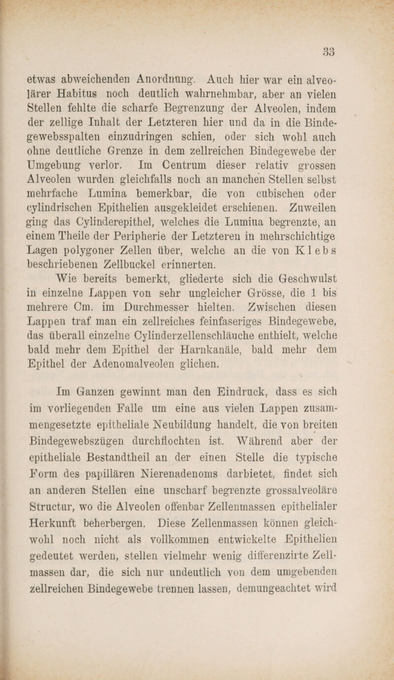 etwas abweichenden Anordnung. Auch hier war ein alveo¬ lärer Habitus noch deutlich wahrnehmbar, aber an vielen Stellen fehlte die scharfe Begrenzung der Alveolen, indem der zeitige Inhalt der Letzteren hier und da in die Binde- gewebsspalten einzudringen schien, oder sich wohl auch ohne deutliche Grenze in dem zellreichen Bindegewebe der Umgebung verlor. Im Centrum dieser relativ grossen Alveolen wurden gleichfalls noch an manchen Stellen selbst mehrfache Lumina bemerkbar, die von cubischen oder cylindrischen Epithelien ausgekleidet erschienen. Zuweilen ging das Cylinderepithel, welches die Lumina begrenzte, an einem Theile der Peripherie der Letzteren in mehrschichtige Lagen polygoner Zellen über, welche an die von Klebs beschriebenen Zellbuckel erinnerten. Wie bereits bemerkt, gliederte sich die Geschwulst in einzelne Lappen von sehr ungleicher Grösse, die 1 bis mehrere Cm. im Durchmesser hielten. Zwischen diesen Lappen traf man ein zellreiches feinfaseriges Bindegewebe, das überall einzelne Cylinderzellenschläuche enthielt, welche bald mehr dem Epithel der Harnkanäle, bald mehr dem Epithel der Adenomalveolen glichen. Im Ganzen gewinnt man den Eindruck, dass es sich im vorliegenden Falle um eine aus vielen Lappen zusam¬ mengesetzte epitheliale Neubildung handelt, die von breiten t Bindegewebszügen durchflochten ist. Während aber der epitheliale Bestandteil an der einen Stelle die typische Form des papillären Nierenadenoms darbietet, findet sich an anderen Stellen eine unscharf begrenzte grossalveoläre Structur, wo die Alveolen offenbar Zellenmassen epithelialer Herkunft beherbergen. Diese Zellenmassen können gleich¬ wohl noch nicht als vollkommen entwickelte Epithelien gedeutet werden, stellen vielmehr wenig differenzirte Zell¬ massen dar, die sich nur undeutlich von dem umgebenden zellreichen Bindegewebe trennen lassen, dem ungeachtet wird