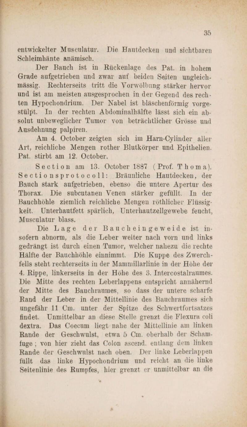 entwickelter Musculatur. Die Hautdecken und sichtbaren Schleimhänte anämisch. Der Bauch ist in Rückenlage des Pat. in hohem Grade aufgetrieben und zwar auf beiden Seiten ungleich- massig. Rechterseits tritt die Vorwölbung stärker hervor und ist am meisten ausgesprochen in der Gegend des rech¬ ten Hypochondrium. Der Nabel ist bläschenförmig vorge- stülpt. In der rechten Abdominalhälfte lässt sich ein ab¬ solut unbeweglicher Tumor von beträchtlicher Grösse und Ausdehnung palpiren. Am 4. October zeigten sich im Harn-Cylinder aller Art, reichliche Mengen rother Blutkörper und Epithelien. Pat. stirbt am 12. October. S e c t i o n am 13. October 1887 ( Prof. Thoma). Sectio nsprotocoll: Bräunliche Hautdecken, der Bauch stark aufgetrieben, ebenso die untere Apertur des Thorax. Die subcutanen Venen stärker gefüllt. In der Bauchhöhle ziemlich reichliche Mengen röthlicher Flüssig¬ keit, Unterhautfett spärlich, Unterhautzellgewebe feucht, Musculatur blass. Die Lage der Baucheingeweide ist in¬ sofern abnorm, als die Leber weiter nach vorn und links gedrängt ist durch einen Tumor, welcher nahezu die rechte Hälfte der Bauchhöhle einnimmt. Die Kuppe des Zwerch¬ fells steht rechterseits in der Mammillarlinie in der Höhe der 4. Rippe, linkerseits in der Höhe des 3. Intercostalraumes. Die Mitte des rechten Leberlappens entspricht annähernd der Mitte des Bauchraumes, so dass der untere scharfe Rand der Leber in der Mittellinie des Bauchraumes sich ungefähr 11 Cm. unter der Spitze des Schwertfortsatzes findet. Unmittelbar an diese Stelle grenzt die Flexura coli dextra. Das Coecum liegt nahe der Mittellinie am linken Rande der Geschwulst, etwa 5 Cm. oberhalb der Scham¬ fuge ; von hier zieht das Colon ascend. entlang dem linken Rande der Geschwulst nach oben. Der linke Leberlappen füllt das linke Hypochondrium und reicht an die linke Seitenlinie des Rumpfes, hier grenzt er unmittelbar an die