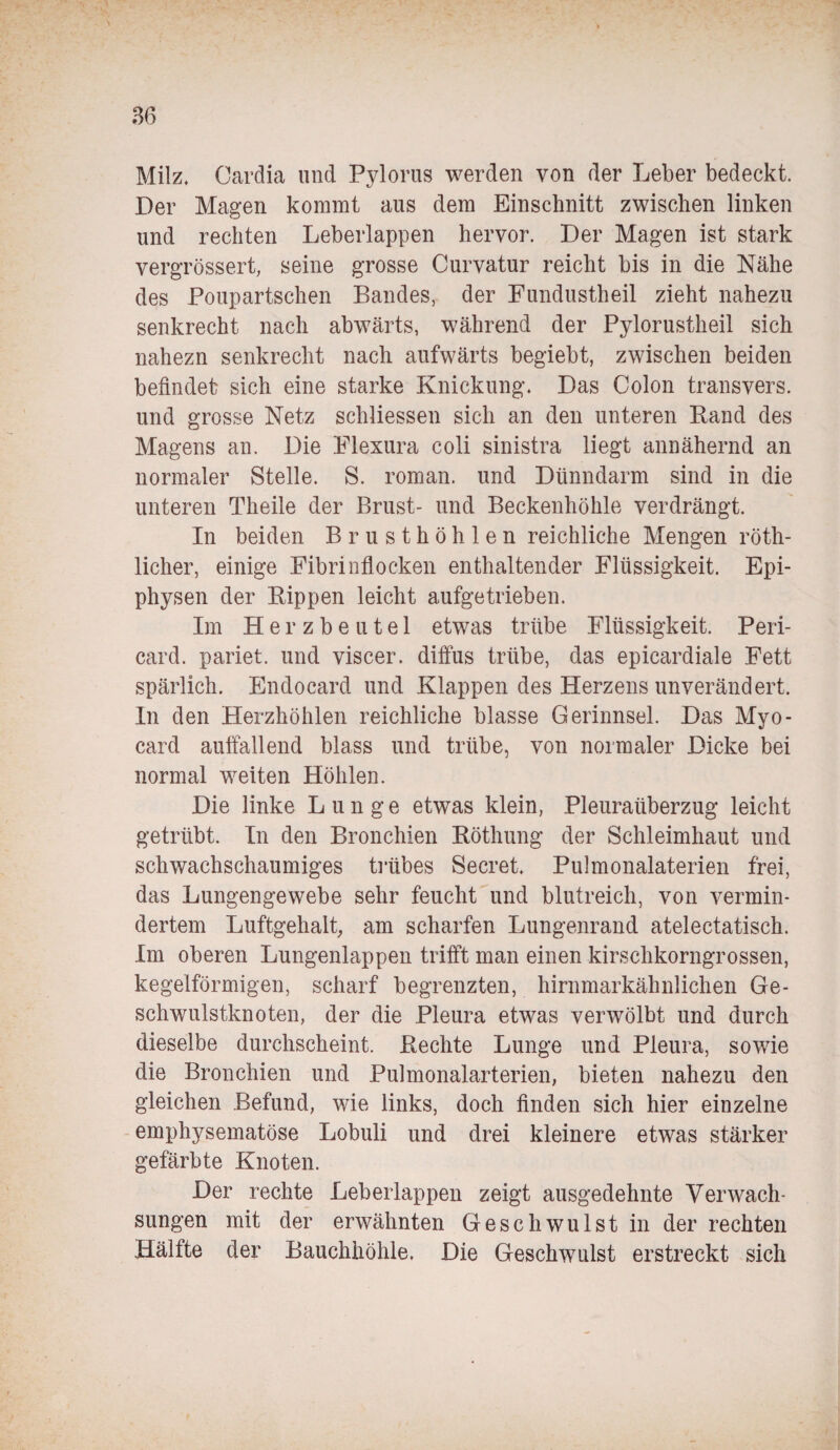 Milz. Cardia und Pylorus werden von der Leber bedeckt. Der Magen kommt aus dem Einschnitt zwischen linken und rechten Leberlappen hervor. Der Magen ist stark vergrössert, seine grosse Curvatur reicht bis in die Nähe des Poupartschen Bandes, der Fundustheil zieht nahezu senkrecht nach abwärts, während der Pylorustheil sich nahezn senkrecht nach aufwärts begiebt, zwischen beiden befindet sich eine starke Knickung. Das Colon transvers. und grosse Netz schliessen sich an den unteren Rand des Magens an. Die Flexura coli sinistra liegt annähernd an normaler Stelle. S. roman. und Dünndarm sind in die unteren Theile der Brust- und Beckenhöhle verdrängt. In beiden Brusthöhlen reichliche Mengen röth- licher, einige Fibrinflocken enthaltender Flüssigkeit. Epi¬ physen der Rippen leicht aufgetrieben. Im Herzbeutel etwas trübe Flüssigkeit. Peri¬ card. pariet. und viscer. diffus trübe, das epicardiale Fett spärlich. Endocard und Klappen des Herzens unverändert. In den Herzhöhlen reichliche blasse Gerinnsel. Das Myo- card auffallend blass und trübe, von normaler Dicke bei normal weiten Höhlen. Die linke Lunge etwas klein, Pleuraüberzug leicht getrübt. In den Bronchien Röthung der Schleimhaut und schwachschaumiges trübes Secret. Pulmonalaterien frei, das Lungengewebe sehr feucht und blutreich, von vermin¬ dertem Luftgehalt, am scharfen Lungenrand atelectatisch. Im oberen Lungenlappen trifft man einen kirschkorngrossen, kegelförmigen, scharf begrenzten, hirnmarkähnlichen Ge¬ schwulstknoten, der die Pleura etwas vemvölbt und durch dieselbe durchscheint. Rechte Lunge und Pleura, sowie die Bronchien und Pulmonalarterien, bieten nahezu den gleichen Befund, wie links, doch finden sich hier einzelne emphysematose Lobuli und drei kleinere etwas stärker gefärbte Knoten. Der rechte Leberlappen zeigt ausgedehnte Verwach¬ sungen mit der erwähnten Geschwulst in der rechten Hälfte der Bauchhöhle. Die Geschwulst erstreckt sich