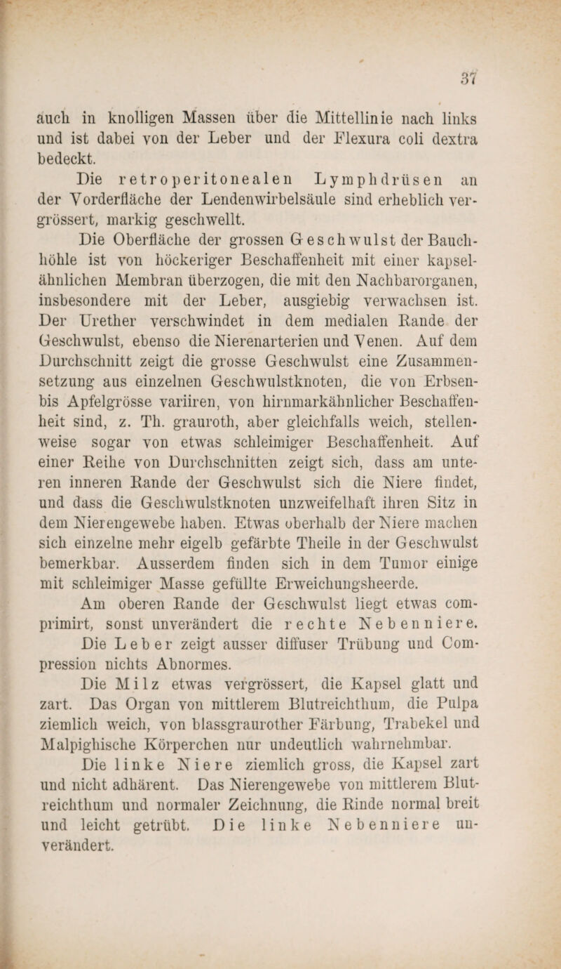 auch in knolligen Massen über die Mittellinie nach links und ist dabei von der Leber und der Flexura coli dextra bedeckt. Die r etr o peritonea 1 en Lymphdrüsen an der Vorderfläche der Lendenwirbelsäule sind erheblich ver- grössert, markig geschwellt. Die Oberfläche der grossen Geschwulst der Bauch¬ höhle ist von höckeriger Beschaffenheit mit einer kapsel¬ ähnlichen Membran überzogen, die mit den Nachbarorganen, insbesondere mit der Leber, ausgiebig verwachsen ist. Der Urether verschwindet in dem medialen Rande der Geschwulst, ebenso die Nierenarterien und Venen. Auf dem Durchschnitt zeigt die grosse Geschwulst eine Zusammen¬ setzung aus einzelnen Geschwulstknoten, die von Erbsen- bis Apfelgrösse variiren, von hirnmarkähnlicher Beschaffen¬ heit sind, z. Th. grauroth, aber gleichfalls weich, stellen¬ weise sogar von etwas schleimiger Beschaffenheit. Auf einer Reihe von Durchschnitten zeigt sich, dass am unte¬ ren inneren Rande der Geschwulst sich die Niere findet, und dass die Geschwulstknoten unzweifelhaft ihren Sitz in dem Nierengewebe haben. Etwas oberhalb der Niere machen sich einzelne mehr eigelb gefärbte Theile in der Geschwulst bemerkbar. Ausserdem finden sich in dem Tumor einige mit schleimiger Masse gefüllte Erweichungsheerde. Am oberen Rande der Geschwulst liegt etwas com- primirt, sonst unverändert die rechte Nebenniere. Die Leber zeigt ausser diffuser Trübung und Com- pression nichts Abnormes. Die Milz etwas vergrössert, die Kapsel glatt und zart. Das Organ von mittlerem Blutreichthum, die Pulpa ziemlich weich, von blassgraurother Färbung, Trabekel und Malpighische Körperchen nur undeutlich wahrnehmbar. Die linke Niere ziemlich gross, die Kapsel zart und nicht adhärent. Das Nierengewebe von mittlerem Blut¬ reichthum und normaler Zeichnung, die Rinde normal breit und leicht getrübt. Die linke Nebenniere un¬ verändert.