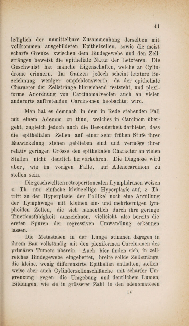 lediglich der unmittelbare Zusammenhang derselben mit vollkommen ausgebildeten Epithelzellen, sowie die meist scharfe Grenze zwischen dem Bindegewebe und den Zell¬ strängen beweist die epitheliale Natur der Letzteren. Die Geschwulst hat manche Eigenschaften, welche an Cylin- drome erinnern. Im Ganzen jedoch scheint letztere Be¬ zeichnung weniger empfelilenswerth, da der epitheliale Character der Zellstränge hinreichend feststeht, und plexi¬ forme Anordnung von Carcinomalveolen auch an vielen anderorts auftretenden Carcinomen beobachtet wird. Man hat es demnach in dem in Rede stehenden Fall mit einem Adenom zu thun, welches in Carcinom über¬ geht, zugleich jedoch auch die Besonderheit darbietet, dass die epithelialen Zellen auf einer sehr frühen Stufe ihrer Entwickelung stehen geblieben sind und vermöge ihrer relativ geringen Grösse den epithelialen Character an vielen Stellen nicht deutlich hervorkehren. Die Diagnose wird aber, wie im vorigen Falle, auf Adenocarcinom zu stellen sein. Die geschwellten retroperitonealen Lymphdrüsen weisen z. Th. nur einfache kleinzellige Hyperplasie auf, z. Th. tritt zu der Hyperplasie der Follikel noch eine Anfüllung der Lymphwege mit kleinen ein- und mehrkernigen lym- phoiden Zellen, die sich namentlich durch ihre geringe Tinctionsfähigkeit auszeichnen, vielleicht also bereits die ersten Spuren der regressiven Umwandlung erkennen lassen. Die Metastasen in der Lunge stimmen dagegen in ihrem Bau vollständig mit den plexiformen Carcinomen des primären Tumors überein. Auch hier finden sich, in zell¬ reiches Bindegewebe eingebettet, breite solide Zellstränge, die kleine, wenig differenzirte Epithelien enthalten, stellen¬ weise aber auch Cylinderzellenschläuche mit scharfer Um¬ grenzung gegen die Umgebung und deutlichem Lumen, Bildungen, wie sie in grösserer Zahl in den adenomatösen IV