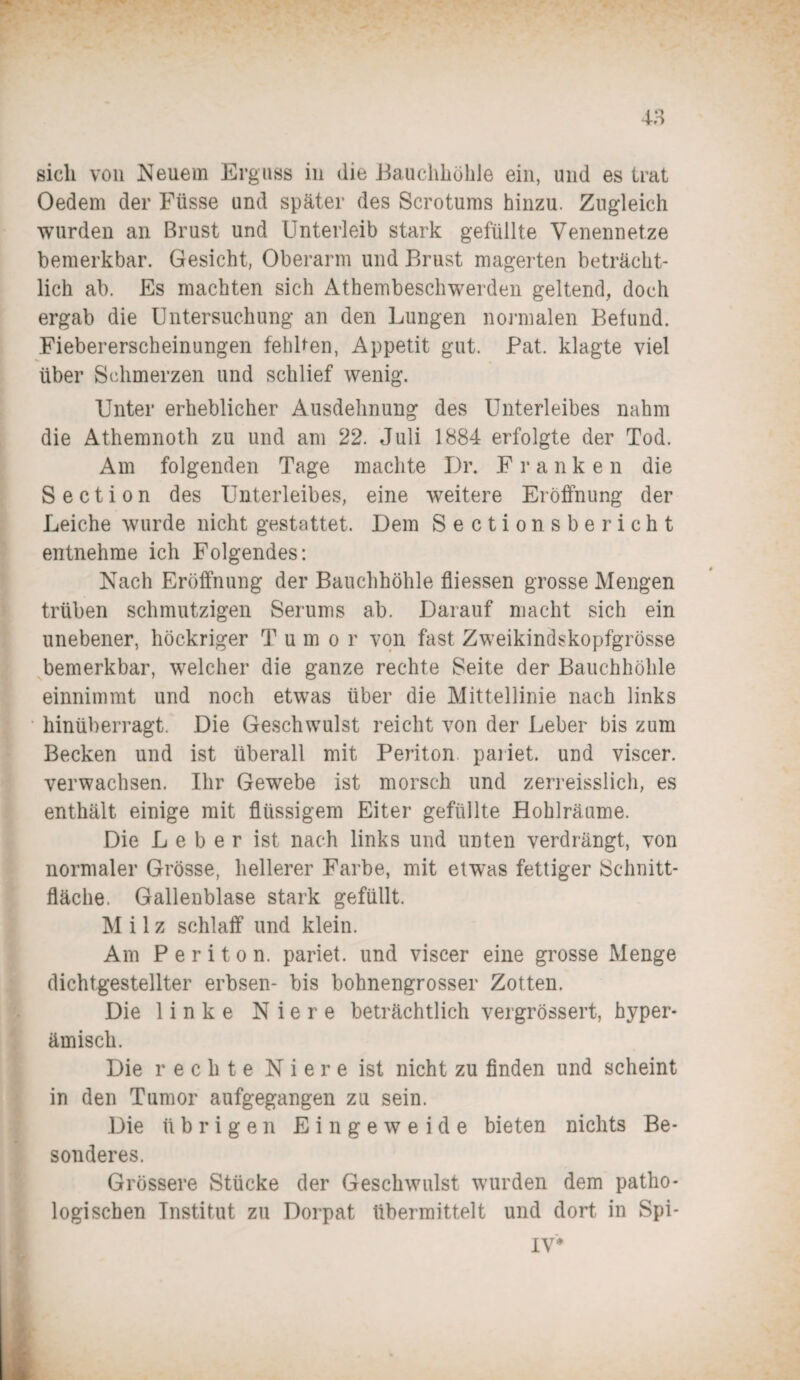 sicli von Neuem Erguss in die Bauchhöhle ein, und es trat Oedem der Füsse und später des Serotums hinzu. Zugleich wurden an Brust und Unterleib stark gefüllte Venennetze bemerkbar. Gesicht, Oberarm und Brust magerten beträcht¬ lich ab. Es machten sich Athembeschwerden geltend, doch ergab die Untersuchung an den Lungen normalen Befund. Fiebererscheinungen fehlten, Appetit gut. Pat. klagte viel über Sehmerzen und schlief wenig. Unter erheblicher Ausdehnung des Unterleibes nahm die Athemnoth zu und am 22. Juli 1884 erfolgte der Tod. Am folgenden Tage machte Dr. Franke n die S e c t i o n des Unterleibes, eine weitere Eröffnung der Leiche wurde nicht gestattet. Dem Sectio nsbe rieht entnehme ich Folgendes: Nach Eröffnung der Bauchhöhle fliessen grosse Mengen trüben schmutzigen Serums ab. Darauf macht sich ein unebener, höckriger Tumor von fast Zweikindskopfgrösse bemerkbar, welcher die ganze rechte Seite der Bauchhöhle einnimmt und noch etwas über die Mittellinie nach links hinüberragt. Die Geschwulst reicht von der Leber bis zum Becken und ist überall mit Periton paiiet. und viscer. verwachsen. Ihr Gewebe ist morsch und zerreisslich, es enthält einige mit flüssigem Eiter gefüllte Hohlräume. Die Leber ist nach links und unten verdrängt, von normaler Grösse, hellerer Farbe, mit etwas fettiger Schnitt¬ fläche. Gallenblase stark gefüllt. Milz schlaff und klein. Am Periton. pariet. und viscer eine grosse Menge dichtgestellter erbsen- bis bohnengrosser Zotten. Die linke Niere beträchtlich vergrössert, hyper- ämisch. Die rechte Niere ist nicht zu finden und scheint in den Tumor aufgegangen zu sein. Die übrigen Eingeweide bieten nichts Be¬ sonderes. Grössere Stücke der Geschwulst wurden dem patho¬ logischen Institut zu Dorpat übermittelt und dort in Spi- IV*