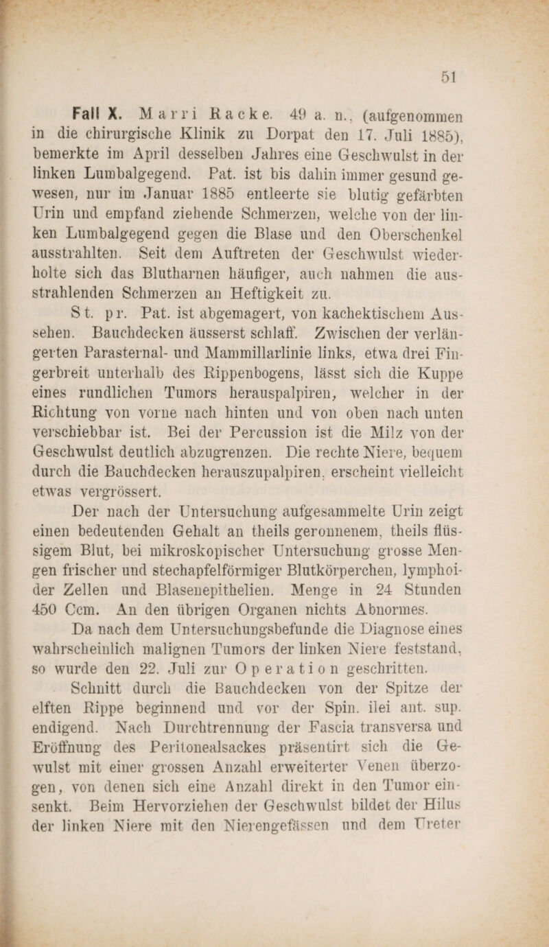 Fall X. Marri Kacke. 49 a. n., (aufgenommen in die chirurgische Klinik zu Dorpat den 17. Juli 1885), bemerkte im April desselben Jahres eine Geschwulst in der linken Lumbalgegend. Pat. ist bis daliin immer gesund ge¬ wesen, nur im Januar 1885 entleerte sie blutig gefärbten Urin und empfand ziehende Schmerzen, welche von der lin¬ ken Lumbalgegend gegen die Blase und den Oberschenkel ausstrahlten. Seit dem Auftreten der Geschwulst wieder¬ holte sich das Blutharnen häufiger, auch nahmen die aus¬ strahlenden Schmerzen an Heftigkeit zu. St. pr. Pat. ist abgemagert, von kachektischem Aus¬ sehen. Bauchdecken äusserst schlaff. Zwischen der verlän¬ gerten Parasternal- und Mammillarlinie links, etwa drei Fin¬ gerbreit unterhalb des Rippenbogens, lässt sich die Kuppe eines rundlichen Tumors herauspalpiren, welcher in der Richtung von vorne nach hinten und von oben nach unten verschiebbar ist. Bei der Percussion ist die Milz von der Geschwulst deutlich abzugrenzen. Die rechte Niere, bequem durch die Bauchdecken herauszupalpiren. erscheint vielleicht etwas vergrössert. Der nach der Untersuchung aufgesammelte Urin zeigt einen bedeutenden Gehalt an theils geronnenem, theils flüs¬ sigem Blut, bei mikroskopischer Untersuchung grosse Men¬ gen frischer und stechapfelförmiger Blutkörperchen, lymphoi- der Zellen und Blasenepithelien. Menge in 24 Stunden 450 Ccm. An den übrigen Organen nichts Abnormes. Da nach dem Untersuchungsbefunde die Diagnose eines wahrscheinlich malignen Tumors der linken Niere feststand, so wurde den 22. Juli zur Operation geschritten. Schnitt durch die Bauchdecken von der Spitze der elften Rippe beginnend und vor der Spin, ilei ant. sup. endigend. Nach Durchtrennung der Fascia transversa und Eröffnung des Peritonealsackes präsentirt sich die Ge- wulst mit einer grossen Anzahl erweiterter Venen überzo¬ gen, von denen sich eine Anzahl direkt in den Tumor ein¬ senkt. Beim Hervorziehen der Geschwulst bildet der Hilus der linken Niere mit den Nierengefässen und dem Ureter