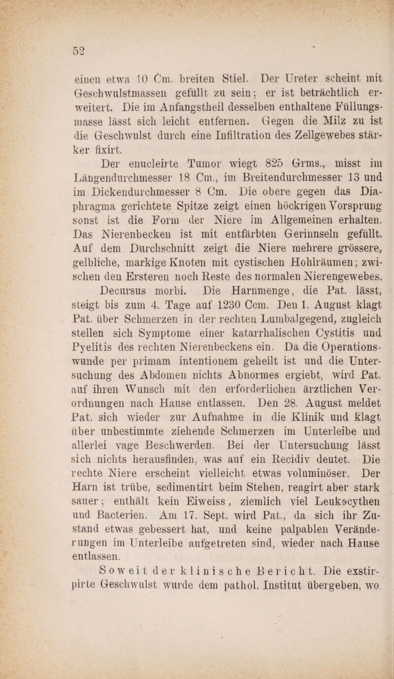 einen etwa 10 Cm. breiten Stiel. Der Ureter scheint mit Geschwulstmassen gefüllt zu sein; er ist beträchtlich er¬ weitert* Die im Anfangstheil desselben enthaltene Füllungs¬ masse lässt sich leicht entfernen. Gegen die Milz zu ist die Geschwulst durch eine Infiltration des Zellgewebes stär¬ ker fixirt. Der enucleirte Tumor wiegt 825 Grms., misst im Längendurchmesser 18 Cm., im Breitendurchmesser 13 und im Dickendurchmesser 8 Cm. Die obere gegen das Dia¬ phragma gerichtete Spitze zeigt einen höckrigen Vorsprung sonst ist die Form der Niere im Allgemeinen erhalten. Das Nierenbecken ist mit entfärbten Gerinnseln gefüllt. Auf dem Durchschnitt zeigt die Niere mehrere grössere, gelbliche, markige Knoten mit cystischen Hohlräumen; zwi¬ schen den Ersteren noch Beste des normalen Nierengewebes. Decursus morbi. Die Harnmenge, die Pat. lässt, steigt bis zum 4. Tage auf 1230 Ccm. Den 1. August klagt Pat. über Schmerzen in der rechten Lumbalgegend, zugleich stellen sich Symptome einer katarrhalischen Cystitis und Pyelitis des rechten Nierenbeckens ein. Da die Operations¬ wunde per primam intentionem geheilt ist und die Unter¬ suchung des Abdomen nichts Abnormes ergiebt, wird Pat. auf ihren Wunsch mit den erforderlichen ärztlichen Ver¬ ordnungen nach Hause entlassen. Den 28. August meldet Pat. sich wieder zur Aufnahme in die Klinik und klagt über unbestimmte ziehende Schmerzen im Unterleibe und allerlei vage Beschwerden. Bei der Untersuchung lässt sich nichts herausfinden, was auf ein Becidiv deutet. Die rechte Niere erscheint vielleicht etwas voluminöser. Der Harn ist trübe, sedimentirt beim Stehen, reagirt aber stark sauer; enthält kein Eiweiss, ziemlich viel Leukocythen und Baeterien. Am 17. Sept. wird Pat., da sich ihr Zu¬ stand etwas gebessert hat, und keine palpablen Verände¬ rungen im Unterleibe aufgetreten sind, wieder nach Hause entlassen. Soweit der klinische Bericht. Die exstir- pirte Geschwulst wurde dem pathol. Institut übergeben, wo