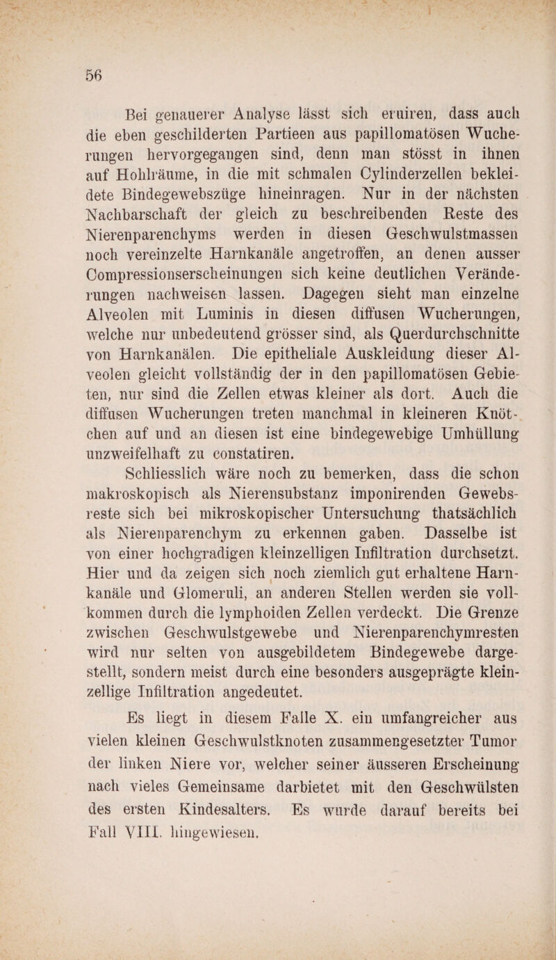 Bei genauerer Analyse lässt sich eruiren, dass auch die eben geschilderten Partieen aus papillomatösen Wuche¬ rungen hervorgegangen sind, denn inan stösst in ihnen auf Hohlräume, in die mit schmalen Cylinderzellen beklei¬ dete Bindegewebszüge hineinragen. Nur in der nächsten Nachbarschaft der gleich zu beschreibenden Reste des Nierenparenchyms werden in diesen Geschwulstmassen noch vereinzelte Harnkanäle angetroffen, an denen ausser Oompressionserscheinungen sich keine deutlichen Verände¬ rungen nachweisen lassen. Dagegen sieht man einzelne Alveolen mit Luminis in diesen diffusen Wucherungen, welche nur unbedeutend grösser sind, als Querdurchschnitte von Harnkanälen. Die epitheliale Auskleidung dieser Al¬ veolen gleicht vollständig der in den papillomatösen Gebie¬ ten, nur sind die Zellen etwas kleiner als dort. Auch die diffusen Wucherungen treten manchmal in kleineren Knöt¬ chen auf und an diesen ist eine bindegewebige Umhüllung unzweifelhaft zu constatiren. Schliesslich wäre noch zu bemerken, dass die schon makroskopisch als Nierensubstanz imponirenden Gewebs¬ reste sich bei mikroskopischer Untersuchung thatsächlich als Nierenparenchym zu erkennen gaben. Dasselbe ist von einer hochgradigen kleinzelligen Infiltration durchsetzt. Hier und da zeigen sich noch ziemlich gut erhaltene Harn¬ kanäle und Glomeruli, an anderen Stellen werden sie voll¬ kommen durch die lymphoiden Zellen verdeckt. Die Grenze zwischen Gesclrwulstgewebe und Nierenparenchymresten wird nur selten von ausgebildetem Bindegewebe darge¬ stellt, sondern meist durch eine besonders ausgeprägte klein¬ zellige Infiltration angedeutet. Es liegt in diesem Falle X. ein umfangreicher aus vielen kleinen Geschwmlstknoten zusammengesetzter Tumor der linken Niere vor, welcher seiner äusseren Erscheinung nach vieles Gemeinsame darbietet mit den Geschwülsten des ersten Kindesalters. Es wurde darauf bereits bei Fall VIII. hingewiesen.