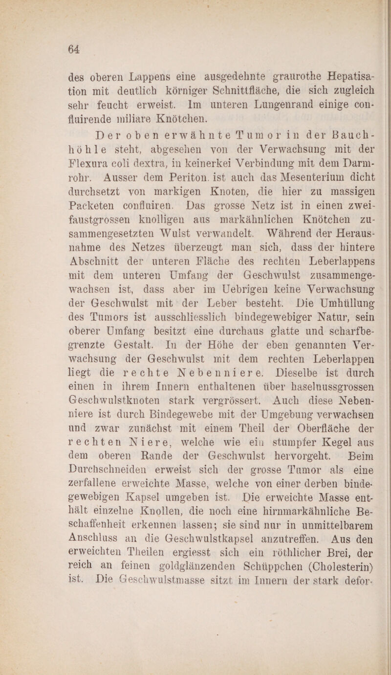 des oberen Lappens eine ausgedehnte graurothe Hepatisa¬ tion mit deutlich körniger Schnittfläche, die sich zugleich sehr feucht erweist. Im unteren Lungenrand einige con- fluirende miliare Knötchen. Der oben erwähnte Tumor in der Bauch¬ höhle steht, abgesehen von der Verwachsung mit der Flexura coli dextra, in keinerkei Verbindung mit dem Darm¬ rohr. Ausser dem Periton. ist auch das Mesenterium dicht durchsetzt von markigen Knoten, die hier zu massigen Packeten confluiren, Das grosse Netz ist in einen zwei¬ faustgrossen knolligen aus markähnlichen Knötchen zu¬ sammengesetzten Wulst verwandelt. Während der Heraus¬ nahme des Netzes überzeugt man sich, dass der hintere Abschnitt der unteren Fläche des rechten Leberlappens mit dem unteren Umfang der Geschwulst zusammenge¬ wachsen ist, dass aber im Uebrigen keine Verwachsung der Geschwulst mit der Leber besteht. Die Umhüllung des Tumors ist ausschliesslich bindegewebiger Natur, sein oberer Umfang besitzt eine durchaus glatte und scharfbe¬ grenzte Gestalt. In der Höhe der eben genannten Ver¬ wachsung der Geschwulst mit dem rechten Leberlappen liegt die rechte Nebenniere. Dieselbe ist durch einen in ihrem Innern enthaltenen über haselnussgrossen Geschwulstknoten stark vergrössert. Auch diese Neben¬ niere ist durch Bindegewebe mit der Umgebung verwachsen und zwar zunächst mit einem Theil der Oberfläche der rechten Niere, welche wie ein stumpfer Kegel aus dem oberen Bande der Geschwulst hervorgeht. Beim Durchschneiden erweist sich der grosse Tumor als eine zerfallene erweichte Masse, welche von einer derben binde¬ gewebigen Kapsel umgeben ist. Die erweichte Masse ent¬ hält einzelne Knollen, die noch eine hirnmarkähnliche Be¬ schaffenheit erkennen lassen; sie sind nur in unmittelbarem Anschluss an die Geschwulstkapsel anzutreffen. Aus den erweichten Theilen ergiesst sich ein röthlicher Brei, der reich an feinen goldglänzenden Schüppchen (Cholesterin) ist. Die Geschwulstmasse sitzt im Innern der stark defor-