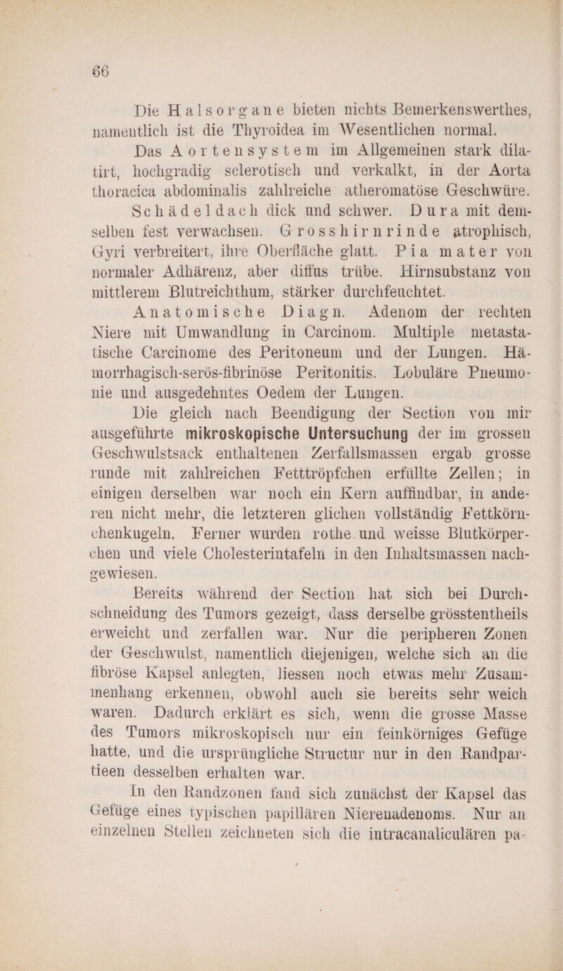 namentlich ist die Thyroidea im Wesentlichen normal. Das Aorten System im Allgemeinen stark dila- tirt, hochgradig sclerotisch und verkalkt, in der Aorta thoracica abdominalis zahlreiche atheromatöse Geschwüre. Schädeldach dick und schwer. Dura mit dem¬ selben fest verwachsen. Gross h i r n r i n d e atrophisch, Gyri verbreitert, ihre Oberfläche glatt. Pia m a t e r von normaler Adhärenz, aber diffus trübe. Hirnsubstanz von mittlerem Blutreichthum, stärker durchfeuchtet. Anatomische Dia g n. Adenom der rechten Niere mit Umwandlung in Carcinom. Multiple metasta¬ tische Carcinome des Peritoneum und der Lungen. Hä¬ morrhagisch-serös-fibrinöse Peritonitis. Lobuläre Pneumo¬ nie und ausgedehntes Oedem der Lungen. Die gleich nach Beendigung der Section von mir ausgeführte mikroskopische Untersuchung der im grossen Geschwulstsack enthaltenen Zerfallsmassen ergab grosse runde mit zahlreichen Fetttröpfchen erfüllte Zellen; in einigen derselben war noch ein Kern auffindbar, in ande¬ ren nicht mehr, die letzteren glichen vollständig Fettkörn¬ chenkugeln. Ferner wurden rothe und weisse Blutkörper¬ chen und viele Cholesterintafeln in den Inhaltsmassen nach¬ gewiesen. Bereits während der Section hat sich bei Durch¬ schneidung des Tumors gezeigt, dass derselbe grösstentheils erweicht und zerfallen war. Nur die peripheren Zonen der Geschwulst, namentlich diejenigen, welche sich an die fibröse Kapsel anlegten, Hessen noch etwas mehr Zusam¬ menhang erkennen, obwohl auch sie bereits sehr weich waren. Dadurch erklärt es sich, wenn die grosse Masse des Tumors mikroskopisch nur ein feinkörniges Gefüge hatte, und die ursprüngliche Structur nur in den Randpar- tieen desselben erhalten war. In den Randzonen fand sich zunächst der Kapsel das Gefüge eines typischen papillären Nierenadenoms. Nur an einzelnen Stellen zeichneten sich die intracanaliculären pa-