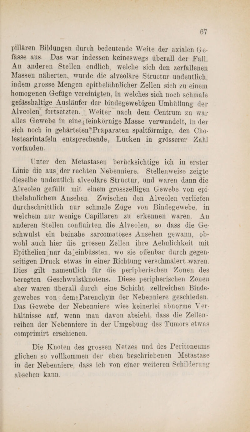 pillären Bildungen durch bedeutende Weite der axialen Ge- fässe aus. Das war indessen keineswegs überall der Fall. An anderen Stellen endlich, welche sich den zerfallenen Massen näherten, wurde die alveoläre Structur undeutlich, indem grosse Mengen epithelähnlicher Zellen sich zu einem homogenen Gefüge vereinigten, in welches sich noch schmale gefässhaltige Ausläufer der bindegewebigen Umhüllung der Alveolen fortsetzten. ; Weiter nach dem Centrum zu war alles Gewebe in eine. feinkörnige Masse verwandelt, in der sich noch in gehärteteiBPräparaten spaltförmige, den Clio- lestearintafeln entsprechende, Lücken in grösserer Zahl vorfanden. Unter den Metastasen berücksichtige ich in erster Linie die aus der rechten Nebenniere. Stellenweise zeigte dieselbe undeutlich alveoläre Structur, und waren dann die Alveolen gefüllt mit einem grosszeiligen Gewebe von epi¬ thelähnlichem Ansehen. Zwischen den Alveolen verliefen durchschnittlich nur schmale Züge von Bindegewebe, in welchem nur wenige Capillaren zu erkennen waren. An anderen Stellen confluirten die Alveolen, so dass die Ge¬ schwulst ein beinahe sarcomatöses Ansehen gewann, ob¬ wohl auch hier die grossen Zellen ihre Aehnlichkeit mit Epithelien nur da 'einbüssten, wo sie offenbar durch gegen¬ seitigen Druck etwas in einer Richtung verschmälert waren. Dies gilt namentlich für die peripherischen Zonen des beregten Geschwulstknotens. Diese peripherischen Zonen aber waren überall durch eine Schicht zellreichen Binde¬ gewebes von . demr Parenchym der Nebenniere geschieden. Das Gewebe der Nebenniere wies keinerlei abnorme V er- hältnisse auf, wenn man davon absieht, dass die Zellen- reihen der Nebenniere in der Umgebung des Tumors etwas comprimirt erschienen. Die Knoten des grossen Netzes und des Peritoneums glichen so vollkommen der eben beschriebenen Metastase in der Nebenniere, dass ich von einer weiteren Schilderung absehen kann.