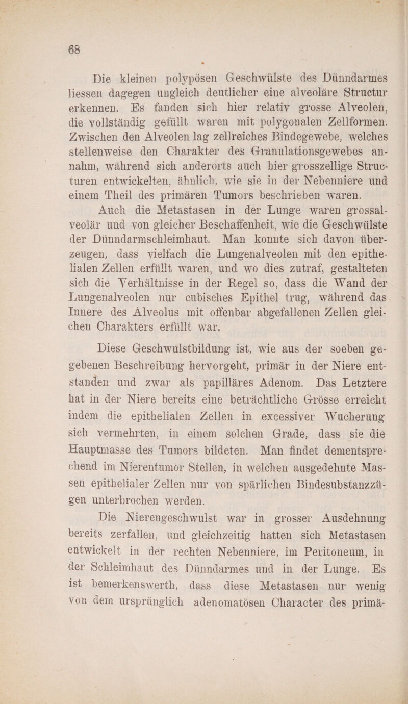 Die kleinen polypösen Geschwülste des Dünndarmes Hessen dagegen ungleich deutlicher eine alveoläre Structur erkennen. Es fanden sich hier relativ grosse Alveolen, die vollständig gefüllt waren mit polygonalen Zellformen. Zwischen den Alveolen lag zellreiches Bindegewebe, welches stellenweise den Charakter des Granulationsgewebes an¬ nahm, während sich anderorts auch hier grosszeilige Struc- turen entwickelten, ähnlich, wie sie in der Nebenniere und einem Theil des primären Tumors beschrieben waren. Auch die Metastasen in der Lunge waren grossal¬ veolär und von gleicher Beschaffenheit, wie die Geschwülste der Dünndarmschleimhaut Man konnte sich davon über¬ zeugen, dass vielfach die Lungenalveolen mit den epithe¬ lialen Zellen erfüllt waren, und wo dies zutraf, gestalteten sich die Verhältnisse in der Begel so, dass die Wand der Lungenalveolen nur cubisches Epithel trug, während das Innere des Älveolus mit offenbar abgefallenen Zellen glei¬ chen Charakters erfüllt war. Diese Geschwulstbildung ist, wie aus der soeben ge¬ gebenen Beschreibung hervorgeht, primär in der Niere ent¬ standen und zwar als papilläres Adenom. Das Letztere hat in der Niere bereits eine beträchtliche Grösse erreicht indem die epithelialen Zellen in excessiver Wucherung sich vermehrten, in einem solchen Grade, dass sie die Hauptmasse des Tumors bildeten. Man findet dementspre¬ chend im Nierentumor Stellen, in welchen ausgedehnte Mas¬ sen epithelialer Zellen nur von spärlichen Bindesubstanzzü¬ gen unterbrochen werden. Die Nierengeschwulst war in grosser Ausdehnung bereits zerfallen, und gleichzeitig hatten sich Metastasen entwickelt in der rechten Nebenniere, im Peritoneum, in der Schleimhaut des Dünndarmes und in der Lunge. Es ist bemerkenswertli, dass diese Metastasen nur wenig von dem ursprünglich adenomatösen Character des prima-