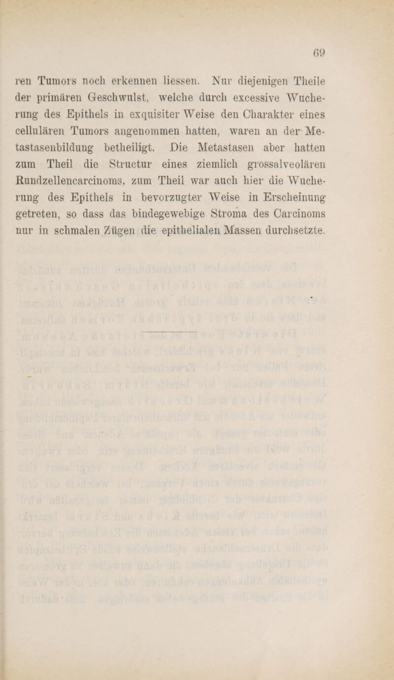 ren Tumors noch erkennen Hessen. Nur diejenigen Tlieile der primären Geschwulst, welche durch excessive Wuche- rung des Epithels in exquisiter Weise den Charakter eines cellularen Tumors angenommen hatten, waren an der Me¬ tastasenbildung betheiligt. Die Metastasen aber hatten zum Theil die Structur eines ziemlich grossalveolären Rundzellencarcinoms, zum Theil war auch hier die Wuche¬ rung des Epithels in bevorzugter Weise in Erscheinung getreten, so dass das bindegewebige Stroma des Carcinoms nur in schmalen Zügen die epithelialen Massen durchsetzte.