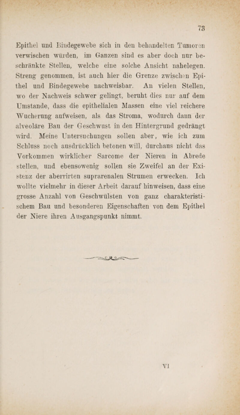 Epithel und Bindegewebe sich in den behandelten Tumoren verwischen würden, im Ganzen sind es aber doch nur be¬ schränkte Stellen, welche eine solche Ansicht nahelegen. Streng genommen, ist auch hier die Grenze zwischen Epi¬ thel und Bindegewebe nachweisbar. An vielen Stellen, wo der Nachweis schwer gelingt, beruht dies nur auf dem Umstande, dass die epithelialen Massen eine viel reichere Wucherung aufweisen, als das Stroma, wodurch dann der alveoläre Bau der Geschwust in den Hintergrund gedrängt wird. Meine Untersuchungen sollen aber, wie ich zum Schluss noch ausdrücklich betonen will, durchaus nicht das Vorkommen wirklicher Sarcome der Nieren in Abrede stellen, und ebensowenig sollen sie Zweifel an der Exi- stenz der aberrirten suprarenalen Strumen erwecken. Ich wollte vielmehr in dieser Arbeit darauf hin weisen, dass eine grosse Anzahl von Geschwülsten von ganz charakteristi¬ schem Bau und besonderen Eigenschaften von dem Epithel der Niere ihren Ausgangspunkt nimmt.
