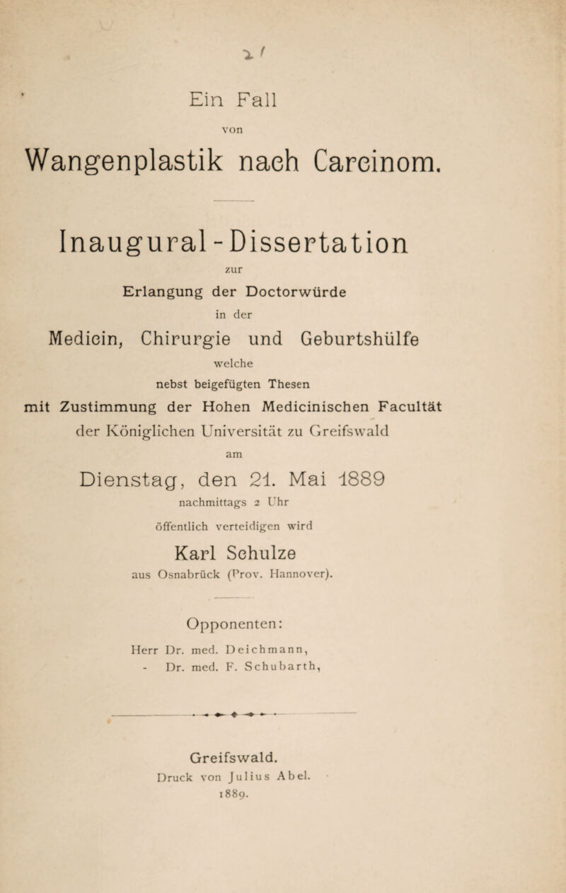 Ein Fall von Wangenplastik nach Careinom. Inaugural - Dissertation zur Erlangung der Doctorwürde in der Mediein, Chirurgie und Geburtshülfe welche nebst beigefügten Thesen mit Zustimmung der Hohen Medicinischen Facultät der Königlichen Universität zu Greifswald am Dienstag, den 21. Mai 1889 nachmittags 2 Uhr öffentlich verteidigen wird Karl Schulze aus Osnabrück (Prov. Hannover). Opponenten: Herr Dr. med. Deichmann, Dr. med. F. Schubarth, ♦ • Greifswald. Druck von Julius Abel. 1889.