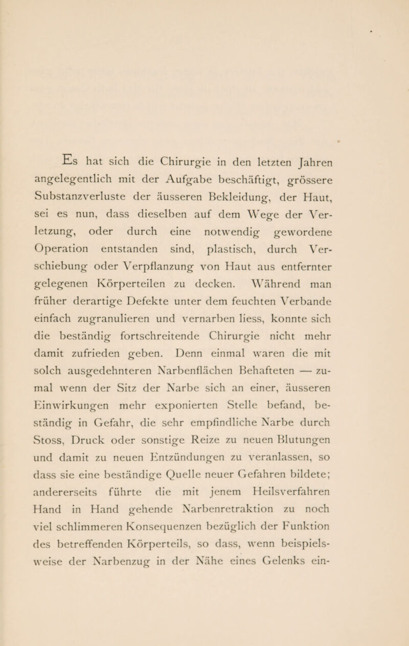 Es hat sich die Chirurgie in den letzten Jahren angelegentlich mit der Aufgabe beschäftigt, grössere Substanzverluste der äusseren Bekleidung, der Haut, sei es nun, dass dieselben auf dem Wege der Ver¬ letzung, oder durch eine notwendig gewordene Operation entstanden sind, plastisch, durch Ver¬ schiebung oder Verpflanzung von Haut aus entfernter gelegenen Körperteilen zu decken. Während man früher derartige Defekte unter dem feuchten Verbände einfach zugranulieren und vernarben liess, konnte sich die beständig fortschreitende Chirurgie nicht mehr damit zufrieden geben. Denn einmal waren die mit solch ausgedehnteren Narbenflächen Behafteten — zu¬ mal wenn der Sitz der Narbe sich an einer, äusseren Einwirkungen mehr exponierten Stelle befand, be¬ ständig in Gefahr, die sehr empfindliche Narbe durch vStoss, Druck oder sonstige Reize zu neuen Blutungen und damit zu neuen Entzündungen zu veranlassen, so dass sie eine beständige Quelle neuer Gefahren bildete; andererseits führte die mit jenem Heilsverfahren Hand in Hand gehende Narbenretraktion zu noch viel schlimmeren Konsequenzen bezüglich der Funktion des betreffenden Körperteils, so dass, wenn beispiels¬ weise der Narbenzug in der Nähe eines Gelenks ein-