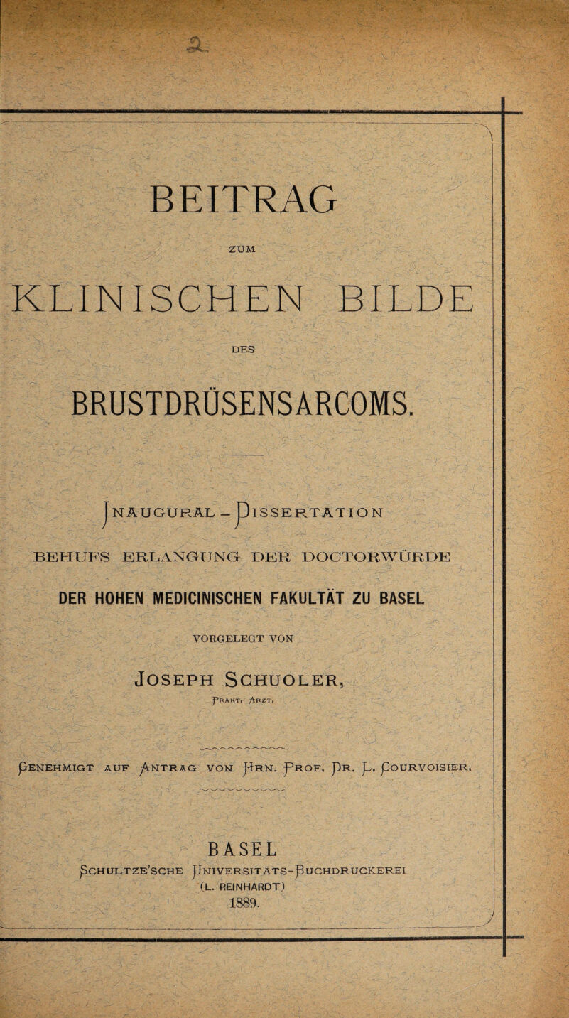 ZUM KLINISCHEN BILDE DES BRUSTDRÜSENSARCOMS. | NAUGURAL ~piSSERTATIO N BEHUFS ERLANGUNG DER DOCTORWÜRDE DER HOHEN MEDICINISCHEN FAKULTÄT ZU BASEL VORGELEGT VON Joseph Schuoler. J’rakt. Arzt- pENEHMIGT AUF ^NTRAG VON j^RN. pROF. pR. JU pOURYOISIER. BASEL pCH ULTZE’SCHE pNIVERSITÄTS-pUCHDRUCKEREI (L. REINHARDT) 1889.