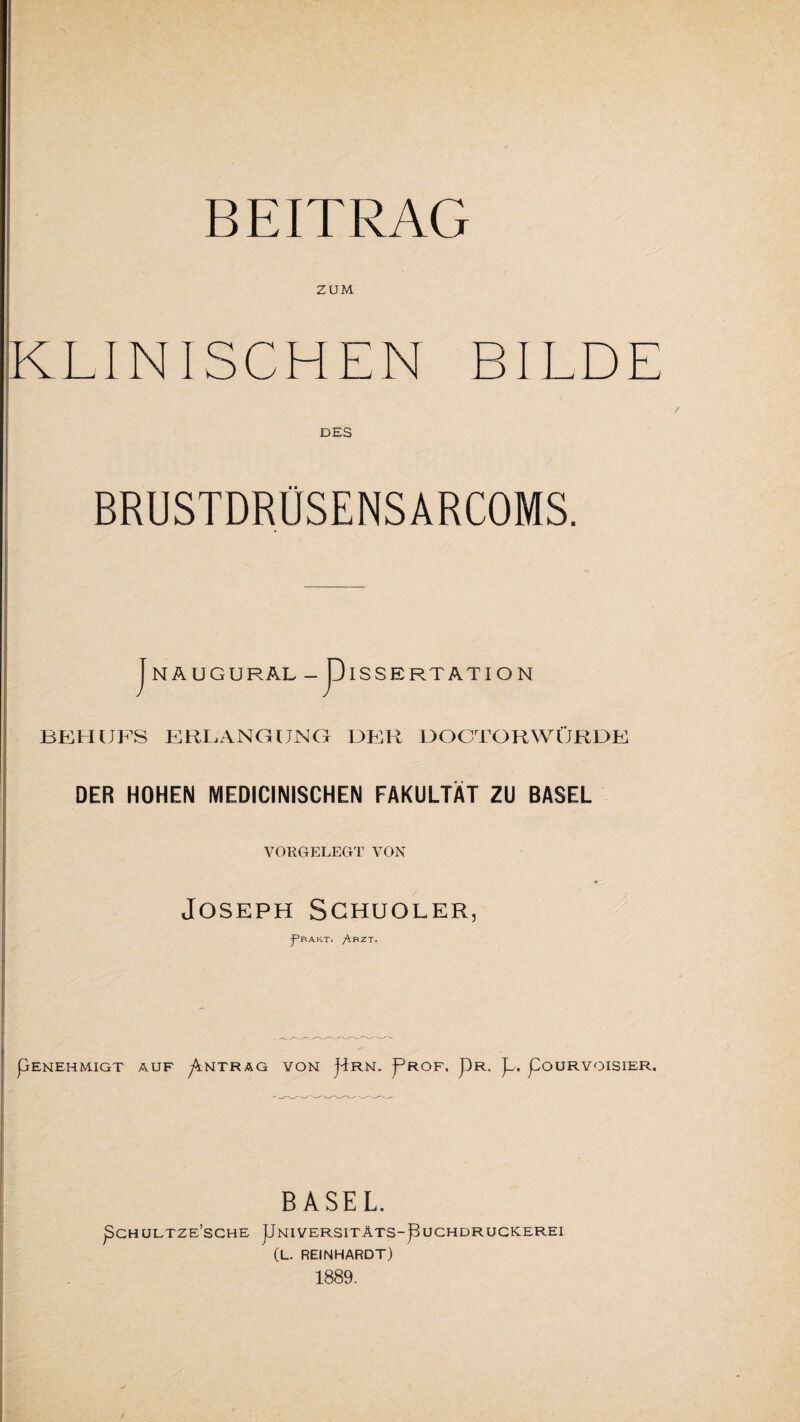 ZUM KLINISCHEN BILDE DES BRUSTDRÜSENSARCOMS. I -P näugural- Dissertation BEHUFS ERBANGUNC1 HER DOOTORWÜRDE DER HOHEN MEDICINISCHEN FAKULTÄT ZU BASEL VORGELEGT VON Joseph Schuoler, j^BAKT. ^RZT, pENEHMIGT AUF p.NTRAG VON jlRN. pROF, pR. ]U pOURYOISIER. BASEL. pCH ULTZE'SCHE pNIVERSITÄTS-pUCHDRUGKEREI (L. REINHARDT) 1889.