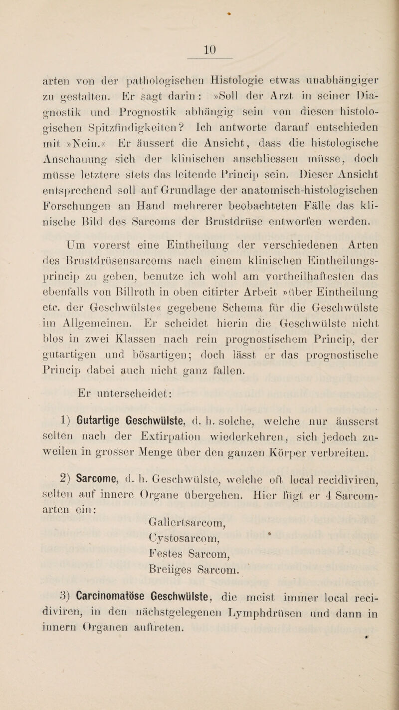 % arten von der pathologischen Histologie etwas unabhängiger zu gestalten. Er sagt darin : »Soll der Arzt in seiner Dia¬ gnostik und Prognostik abhängig sein von diesen histolo¬ gischen Spitzfindigkeiten? Ich antworte darauf entschieden mit »Nein.« Er äussert die Ansicht, dass die histologische Anschauung sich der klinischen anschliessen müsse, doch müsse letztere stets das leitende Princip sein. Dieser Ansicht entsprechend soll auf Grundlage der anatomisch-histologischen Forschungen an Hand mehrerer beobachteten Fälle das kli- nische Bild des Sarcoms der Brustdrüse entworfen werden. Um vorerst eine Eintheilung der verschiedenen Arten des Brustdrüsensarcoms nach einem klinischen Eintheilungs- princip zu geben, benutze ich wohl am vortheilhaftesten das ebenfalls von Billroth in oben citirter Arbeit »über Eintheilung etc. der Geschwülste« gegebene Schema für die Geschwülste im Allgemeinen. Er scheidet hierin die Geschwülste nicht blos in zwei Klassen nach rein prognostischem Princip, der gutartigen und bösartigen; doch lässt er das prognostische Princip dabei auch nicht ganz fallen. Er unterscheidet: 1) Gutartige Geschwülste, d. h. solche, welche nur äusserst seiten nach der Extirpation wiederkehren, sich jedoch zu¬ weilen in grosser Menge über den ganzen Körper verbreiten. 2) Sarcome, d. h. Geschwülste, welche oft local recidiviren, selten aui innere Organe übergehen. Hier fügt er 4 Sareom- arten ein: Gallertsarcom, Cystosarcom, Festes Sarcom, Breiiges Sarcom. 3) Carcinomatöse Geschwülste, die meist immer local reci¬ diviren, in den nächstgelegenen Lymphdrüsen und dann in innern Organen auftreten.
