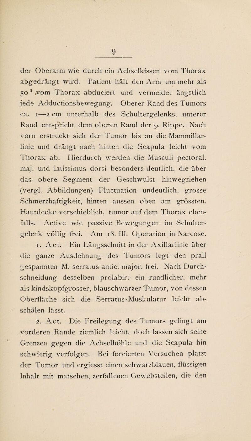 Q der Oberarm wie durch ein Achselkissen vom Thorax abgedrängt wird. Patient hält den Arm um mehr als 500 wom Thorax abduciert und vermeidet ängstlich jede Adductionsbewegung. Oberer Rand des Tumors ca. 1—2 cm unterhalb des Schultergelenks, unterer Rand entspricht dem oberen Rand der 9. Rippe. Nach vorn erstreckt sich der Tumor bis an die Mammillar- linie und drängt nach hinten die Scapula leicht vom Thorax ab. Hierdurch werden die Musculi pectoral. maj. und latissimus dorsi besonders deutlich, die über das obere Segment der Geschwulst hinwegziehen (vergl. Abbildungen) Fluctuation undeutlich, grosse Schmerzhaftigkeit, hinten aussen oben am grössten. Hautdecke verschieblich, tumor auf dem Thorax eben¬ falls. Active wie passive Bewegungen im Schulter¬ gelenk völlig frei. Am 18. III. Operation in Narcose. 1. Act. Ein Längsschnitt in der Axillarlinie über die ganze Ausdehnung des Tumors legt den prall gespannten M. serratus antic. major. frei. Nach Durch¬ schneidung desselben prolabirt ein rundlicher, mehr als kindskopfgrosser, blauschwarzer Tumor, von dessen Oberfläche sich die Serratus-Muskulatur leicht ab¬ schälen lässt. 2. Act. Die Freilegung des Tumors gelingt am vorderen Rande ziemlich leicht, doch lassen sich seine Grenzen gegen die Achselhöhle und die Scapula hin schwierig verfolgen. Bei forcierten Versuchen platzt der Tumor und ergiesst einen schwarzblauen, flüssigen Inhalt mit matschen, zerfallenen Gewebsteilen, die den