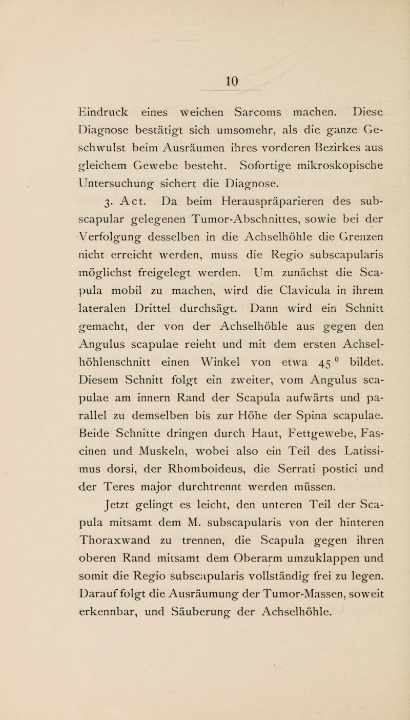 Eindruck eines weichen Sarcoms machen. Diese Diagnose bestätigt sich umsomehr, als die ganze Ge¬ schwulst beim Ausräumen ihres vorderen Bezirkes aus gleichem Gewebe besteht. Sofortige mikroskopische Untersuchung sichert die Diagnose. 3. Act. Da beim Herauspräparieren des sub- scapular gelegenen Tumor-Abschnittes, sowie bei der Verfolgung- desselben in die Achselhöhle die Grenzen nicht erreicht werden, muss die Regio subscapularis möglichst freigelegt werden. Um zunächst die Sca¬ pula mobil zu machen, wird die Clavicula in ihrem lateralen Drittel durchsägt. Dann wird ein Schnitt gemacht, der von der Achselhöhle aus gegen den Angulus scapulae reieht und mit dem ersten Achsel¬ höhlenschnitt einen Winkel von etwa 45 0 bildet. Diesem Schnitt folgt ein zweiter, vom Angulus sca¬ pulae am innern Rand der Scapula aufwärts und pa¬ rallel zu demselben bis zur Höhe der Spina scapulae. Beide Schnitte dringen durch Haut, Fettgewebe, Fas- cinen und Muskeln, wobei also ein Teil des Latissi- mus dorsi, der Rhomboideus, die Serrati postici und der Teres major durchtrennt werden müssen. Jetzt gelingt es leicht, den unteren Teil der Sca¬ pula mitsamt dem M. subscapularis von der hinteren Thoraxwand zu trennen, die Scapula gegen ihren oberen Rand mitsamt dem Oberarm umzuklappen und somit die Regio subscapularis vollständig frei zu legen. Darauf folgt die Ausräumung der Tumor-Massen, soweit erkennbar, und Säuberung der Achselhöhle.