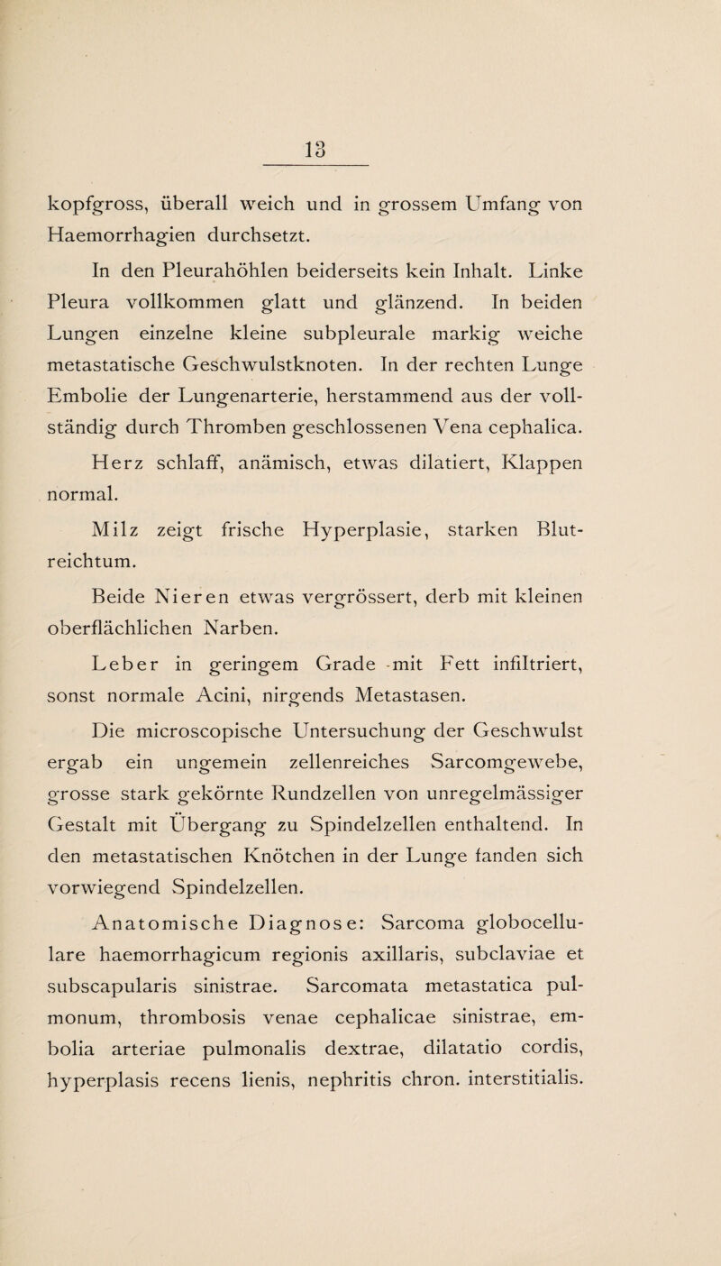 kopfgross, überall weich und in grossem Umfang von Haemorrhagien durchsetzt. In den Pleurahöhlen beiderseits kein Inhalt. Linke Pleura vollkommen glatt und glänzend. In beiden Lungen einzelne kleine subpleurale markig weiche metastatische Geschwulstknoten. In der rechten Lunge Embolie der Lungenarterie, herstammend aus der voll¬ ständig durch Thromben geschlossenen Vena cephalica. Herz schlaff, anämisch, etwas dilatiert, Klappen normal. Milz zeigt frische Hyperplasie, starken Blut¬ reichtum. Beide Nieren etwas vergrössert, derb mit kleinen oberflächlichen Narben. Leber in geringem Grade -mit Fett infiltriert, sonst normale Acini, nirgends Metastasen. Die microscopische Untersuchung der Geschwulst ergab ein ungemein zellenreiches Sarcomgewebe, grosse stark gekörnte Rundzellen von unregelmässiger •• Gestalt mit Übergang zu Spindelzellen enthaltend. In den metastatischen Knötchen in der Lunge fanden sich vorwiegend Spindelzellen. Anatomische Diagnose: Sarcoma globocellu- lare haemorrhagicum regionis axillaris, subclaviae et subscapularis sinistrae. Sarcomata metastatica pul¬ monum, thrombosis venae cephalicae sinistrae, em- bolia arteriae pulmonalis dextrae, dilatatio cordis, hyperplasis recens lienis, nephritis chron. interstitialis.