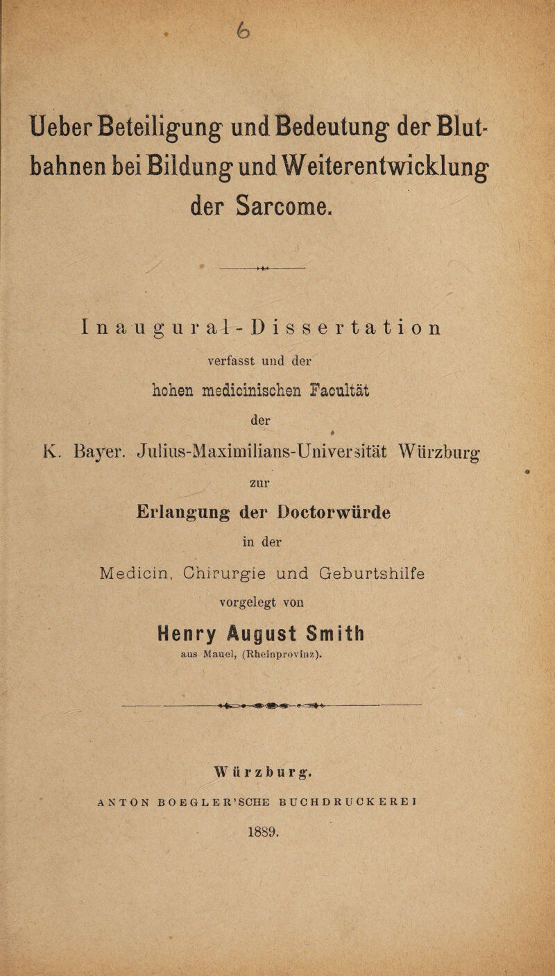 6 Ueber Beteiligung und Bedeutung der Blut¬ bahnen bei Bildung und Weiterentwicklung der Sarcome. Inaugural-Dissertation verfasst und der hohen medicinischen Facultät der * K. Bayer. Julius-Maximilians-Universität Würzburg zur Erlangung der Doctorwürde in der Medicin, Chirurgie und Geburtshilfe vorgelegt von Henry August Smith aas Mauel, (Rheinprovinz). W ürzburg, ANTON BOE6LER’SCHE BUCHDRUCKEREI 1889.