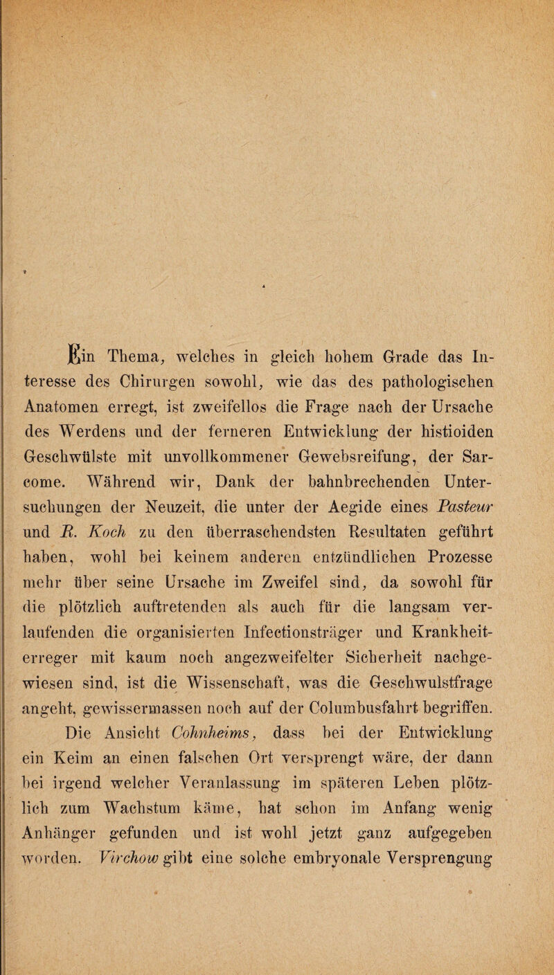 * ßin Thema, welches in gleich hohem Grade das In¬ teresse des Chirurgen sowohl, wie das des pathologischen Anatomen erregt, ist zweifellos die Frage nach der Ursache des Werdens und der ferneren Entwicklung der histioiden Geschwülste mit unvollkommener Gewebsreifung, der Sar- come. Während wir, Dank der bahnbrechenden Unter¬ suchungen der Neuzeit, die unter der Aegide eines Pasteur und R. Koch zu den überraschendsten Resultaten geführt haben, wohl bei keinem anderen entzündlichen Prozesse mehr über seine Ursache im Zweifel sind, da sowohl für die plötzlich auftretenden als auch für die langsam ver¬ laufenden die organisierten Infeetionsträger und Krankheit¬ erreger mit kaum noch angezweifelter Sicherheit nachge¬ wiesen sind, ist die Wissenschaft, was die Geschwulstfrage angeht, gewissermassen noch auf der Columbusfahrt begriffen. Die Ansicht Cohnheims, dass bei der Entwicklung ein Keim an einen falschen Ort versprengt wäre, der dann bei irgend welcher Veranlassung im späteren Leben plötz¬ lich zum Wachstum käme, hat schon im Anfang wenig Anhänger gefunden und ist wohl jetzt ganz aufgegeben worden. Virchow gibt eine solche embryonale Versprengung