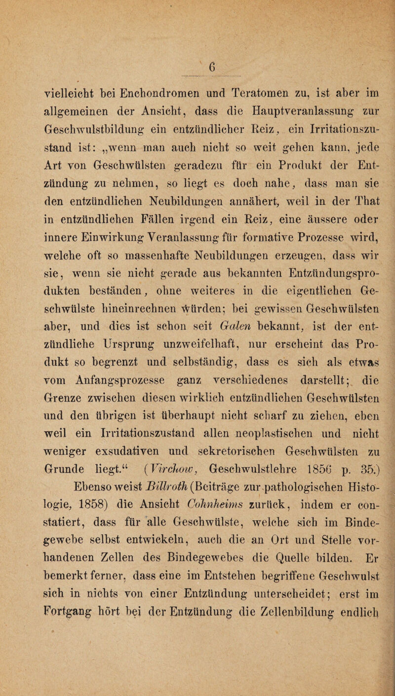 vielleicht bei Enchondromen und Teratomen zu, ist aber im allgemeinen der Ansicht, dass die Haupt Veranlassung zur Geschwulstbildung ein entzündlicher Reiz, ein Irritationszu- stand ist: „wenn man auch nicht so weit gehen kann, jede Art von Geschwülsten geradezu für ein Produkt der Ent¬ zündung zu nehmen, so liegt es doch nahe, dass man sie den entzündlichen Neubildungen annähert, weil in der That in entzündlichen Fällen irgend ein Reiz, eine äussere oder innere Einwirkung Veranlassung für formative Prozesse wird, welche oft so massenhafte Neubildungen erzeugen, dass wir sie, wenn sie nicht gerade aus bekannten Entzündungspro- dukten beständen, ohne weiteres in die eigentlichen Ge¬ schwülste hineinrechnen würden; bei gewissen Geschwülsten aber, und dies ist schon seit Galen bekannt, ist der ent¬ zündliche Ursprung unzweifelhaft, nur erscheint das Pro¬ dukt so begrenzt und selbständig, dass es sich als etwas vom Anfangsprozesse ganz verschiedenes darstellt; die Grenze zwischen diesen wirklich entzündlichen Geschwülsten und den übrigen ist überhaupt nicht scharf zu ziehen, eben weil ein Irritationszustand allen neoplastischen und nicht weniger exsudativen und sekretorischen Geschwülsten zu Grunde liegt.“ (Virciiow, Geschwulstlehre 1856 p. 35.) Ebenso weist Billroth (Beiträge zur pathologischen Histo¬ logie, 1858) die Ansicht Cohnheims zurück, indem er con- statiert, dass für alle Geschwülste, welche sich im Binde¬ gewebe selbst entwickeln, auch die an Ort und Stelle vor¬ handenen Zellen des Bindegewebes die Quelle bilden. Er bemerkt ferner, dass eine im Entstehen begriffene Geschwulst sich in nichts von einer Entzündung unterscheidet; erst im Fortgang hört bei der Entzündung die Zellenbildung endlich