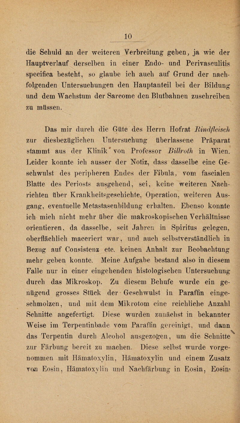 die Schuld an der weiteren Verbreitung geben, ja wie der Hauptverlauf derselben in einer Endo- und Perivaseulitis speeifica besteht, so glaube ich auch auf Grund der nach¬ folgenden Untersuchungen den Hauptanteil bei der Bildung und dem Wachstum der Sarcome den Blutbahnen zuschreiben zu müssen. Das mir durch die Güte des Herrn Hofrat Rindfleisch zur diesbezüglichen Untersuchung überlassene Präparat stammt aus der Klinik* von Professor Bülroth in Wien. Leider konnte ich ausser der Notiz, dass dasselbe eine Ge¬ schwulst des peripheren Endes der Fibula, vom fascialen Blatte des Periosts ausgehend, sei, keine weiteren Nach¬ richten über Krankheitsgeschichte, Operation, weiteren Aus¬ gang, eventuelle Metastasenbildung erhalten. Ebenso konnte ich mich nicht mehr über die makroskopischen Verhältnisse orientieren, da dasselbe, seit Jahren in Spiritus gelegen, oberflächlich maceriert war, und auch selbstverständlich in Bezug auf Consistenz etc. keinen Anhalt zur Beobachtung mehr geben konnte. Meine Aufgabe bestand also in diesem Falle nur in einer eingehenden histologischen Untersuchung durch das Mikroskop. Zu diesem Behufe wurde ein ge¬ nügend grosses Stück der Geschwulst in Paraffin einge¬ schmolzen, und mit dem Mikrotom eine reichliche Anzahl Schnitte angefertigt. Diese wurden zunächst in bekannter Weise im Terpentinbade vom Paraffin gereinigt, und dann \ das Terpentin durch Alcohol ausgezogen, um die Schnitte zur Färbung bereit zu machen. Diese selbst wurde vorge¬ nommen mit Hämatoxylin, Hämatoxylin und einem Zusatz von Eosin, Hämatoxylin und Nachfärbung in Eosin, Eosim