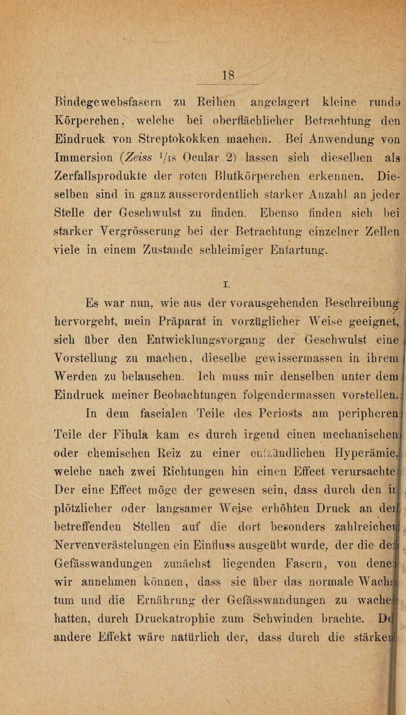 Bindegewebsfasern zu Reihen angelagert kleine rundo Körperchen, welche bei oberflächlicher Betrachtung den Eindruck von Streptokokken machen. Bei Anwendung von Immersion (Zeiss Vis Ocular 2) lassen sich dieselben als Zerfallsprodukte der roten Blutkörperchen erkennen. Die¬ selben sind in ganz ausserordentlich starker Anzahl an jeder Stelle der Geschwulst zu finden. Ebenso finden sich bei starker Yergrösserung bei der Betrachtung einzelner Zellen viele in einem Zustande schleimiger Entartung. i. Es war nun, wie aus der vorausgehenden Beschreibung ; hervorgeht, mein Präparat in vorzüglicher Weise geeignet, sich über den Entwicklungsvorgang der Geschwulst eine Vorstellung zu machen, dieselbe gewissermaßen in ihrem Werden zu belauschen. Ich muss mir denselben unter dem Eindruck meiner Beobachtungen folgendermassen vorstellen. In dem fascialen Teile des Periosts am peripheren Teile der Fibula kam es durch irgend einen mechanischen oder chemischen Reiz zu einer entzündlichen Hyperämie, welche nach zwei Richtungen hin einen Effect verursachte Der eine Effect möge der gewesen sein, dass durch den ii plötzlicher oder langsamer Weise erhöhten Druck an dei betreffenden Stellen auf die dort besonders zahlreiche NerYenverästelungen ein Einfluss ausgeübt wurde, der die de Gefässwandungen zunächst liegenden Fasern, von dene wir annehmen können, dass sie über das normale Wachi tum und die Ernährung der Gefässwandungen zu wache hatten, durch Druckatrophie zum Schwinden brachte. Del andere Effekt wäre natürlich der, dass durch die stärke]!' L