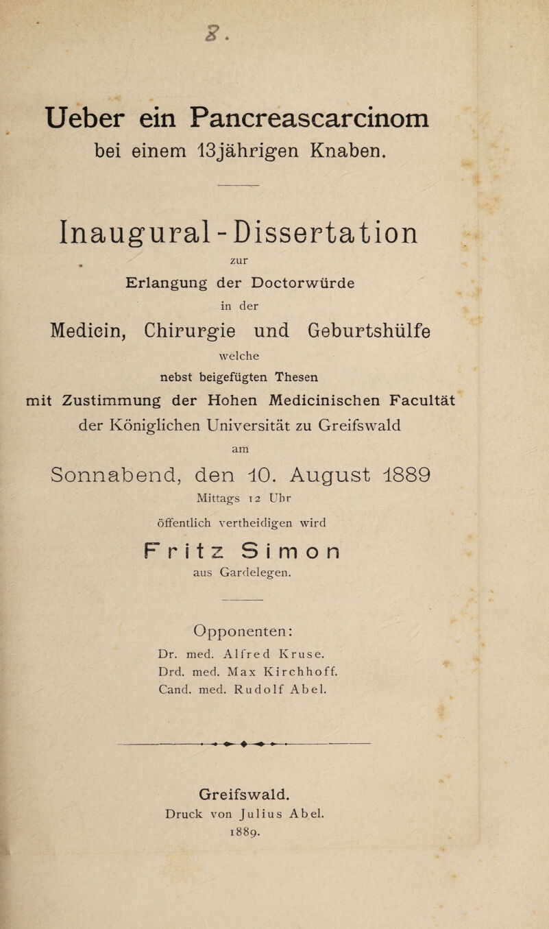 2. Ueber ein Pancreascarcinom bei einem 13jährigen Knaben, Inaugural - Dissertation zur Erlangung der Doctorwürde in der Mediein, Chirurgie und Geburtshülfe welche nebst beigefügten Thesen mit Zustimmung der Hohen Medicinischen Facultät der Königlichen Universität zu Greifswald am Sonnabend, den 10. August 1889 Mittags t2 Uhr öffentlich vertheidigen wird Fritz Simon aus Gardelegen. Opponenten: Dr. med. Alfred Kruse. Drd. med. Max Kirchhoff. Cand. med. Rudolf Abel. - ♦ Greifswald. Druck von Julius Abel. 1889.